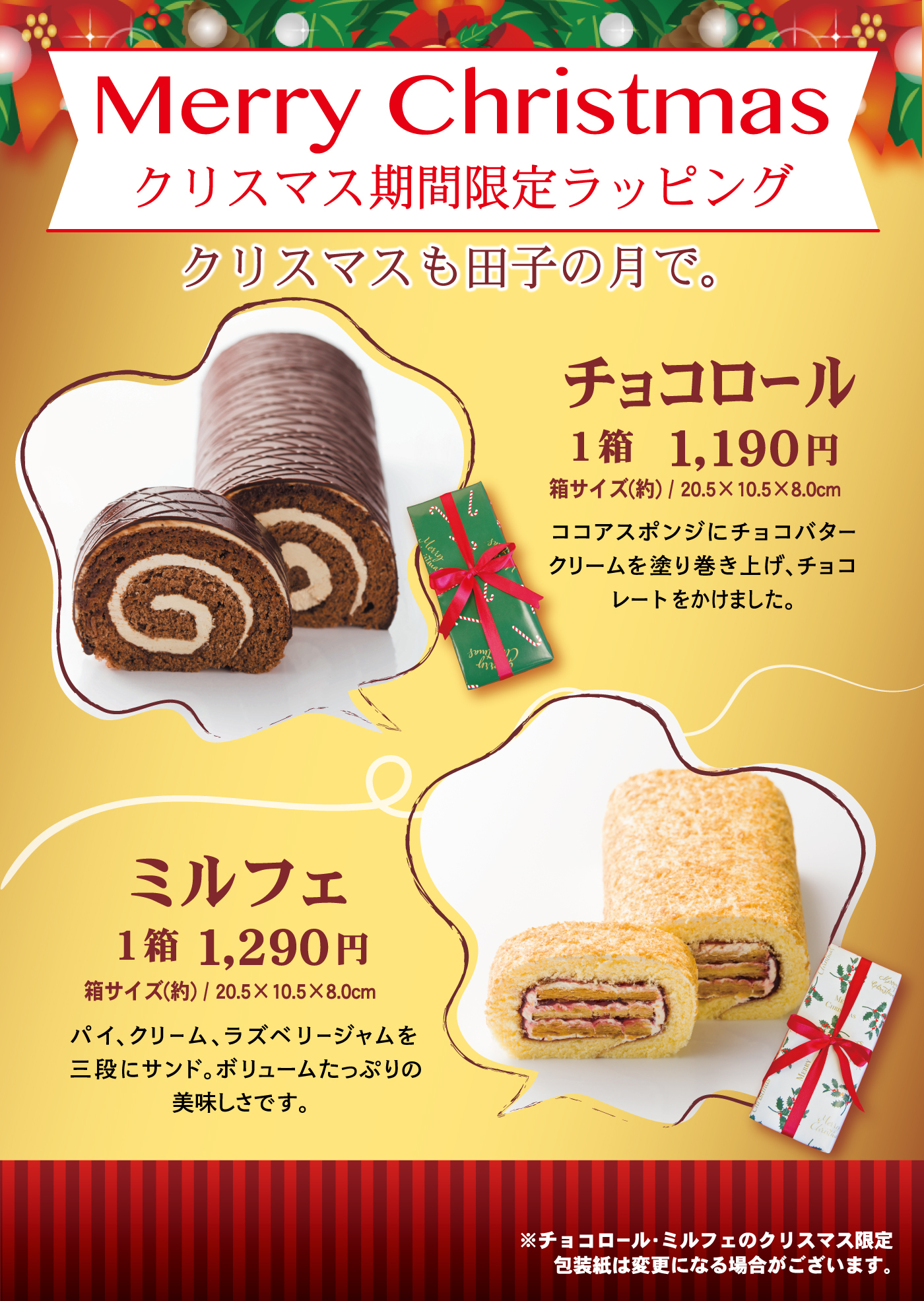 Merry Christmasクリスマス期間限定ラッピングクリスマスも田子の月で。チョコロール1箱1,190円箱サイズ(約)／20.5×10.5×8.0cmココアスポンジにチョコバタークリームを塗り巻き上げ、チョコレートをかけました。ミルフェ1箱1,290円箱サイズ(約)／20.5×10.5×8.0cmパイ、クリーム、ラズベリージャムを三段にサンド。ボリュームたっぷりの美味しさです。※チョコロール・ミルフェのクリスマス限定包装紙は変更になる場合がございます。
