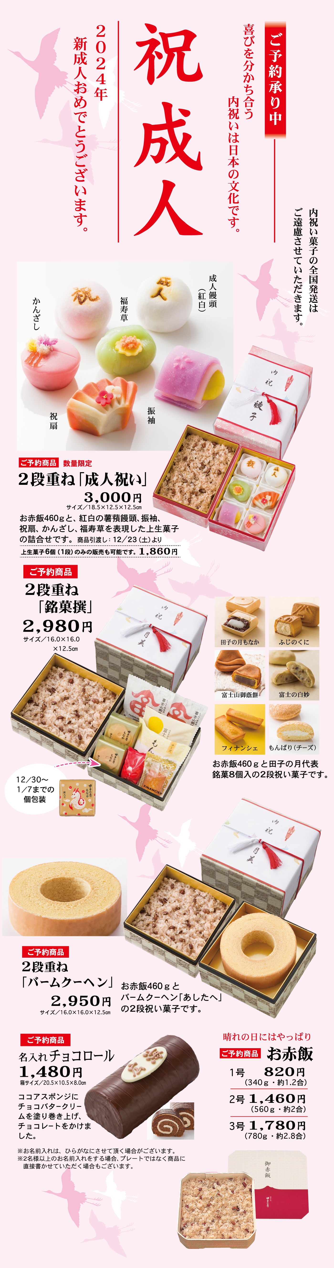 ご予約承り中喜びを分かち合う内祝いは日本の文化です。祝成人2024年新成人おめでとうございます。内祝い菓子の全国発送はご遠慮させていただきます。ご予約商品数量限定5段重ね「成人祝い」3,000円サイズ/18.5×12.5×12.5cmお赤飯460gと、紅白の薯蕷饅頭、振袖、祝扇、かんざし、福寿草を表現した上生菓子の詰合せです。商品引渡し：12/23(土)よりかんざし福寿草成人饅頭(紅白)祝扇振袖上生菓子6個(1段)のみの販売も可能です。1,860円ご予約商品2段重ね「銘菓撰」2,980円サイズ/16.0×16.0×12.5cmお赤飯460gと田子の月代表銘菓8個入の2段祝い菓子です。12/30～1/7までの個包装田子の月もなか富士山御蔭餅フィナンシェふじのくに富士の白妙もんぱり(チーズ)ご予約商品2段重ね「バームクーヘン」2,950円サイズ/16.0×16.0×12.5cmお赤飯460gとバームクーヘン「あしたへ」の2段祝い菓子です。ご予約商品名入れチョコロール1,480円箱サイズ/20.5×10.5×8.0cmココアスポンジにチョコバタークリームを塗り巻き上げ、チョコレートをかけました。※お名前いれは、ひらがなにさせて頂く場合がございます。※2名様以上のお名前入れをする場合、プレートではなく商品に直接書かせていただく場合もございます。晴れの日にはやっぱりご予約商品お赤飯1号820円(340g・約1.2合)2号1,460円(560g・約2合)3号1,780円(780g・約2.8合)