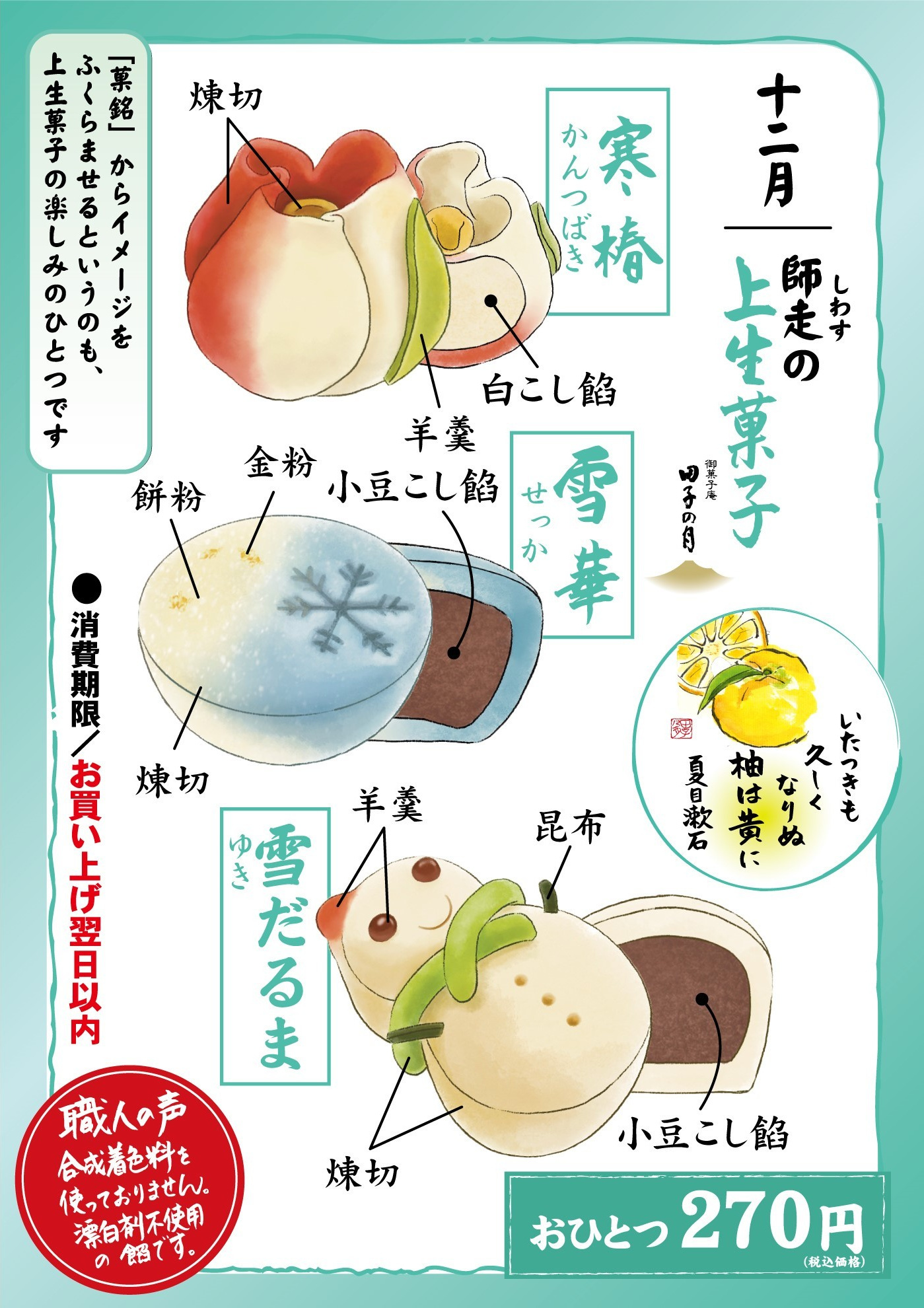 十二月師走しわすの上生菓子御菓子庵田子の月いたつきも久しくなりぬ柚は黄に夏目漱石寒椿かんつばき煉切羊羹白こし餡雪華せっか小豆こし餡金粉餅粉煉切雪ゆきだるま羊羹昆布煉切小豆こし餡おひとつ270円(税込価格)「菓銘」からイメージをふくらませるというのも、上生菓子の楽しみのひとつです消費期限お買い上げ翌日以内職人の声合成着色料を使っておりません。漂白剤不使用の餡です。