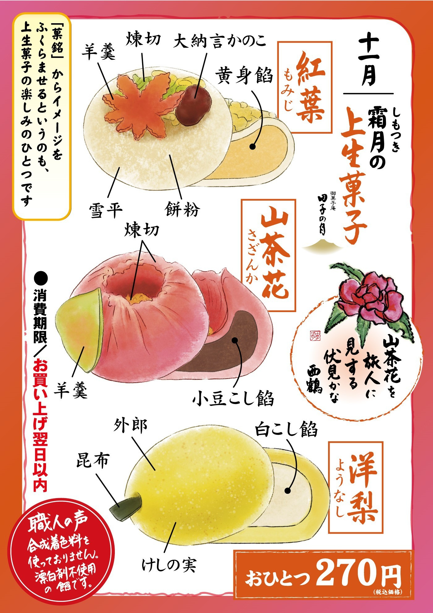 十一月霜月しもつきの上生菓子御菓子庵田子の月山茶花を旅人に見する伏見かな西鶴紅葉もみじ羊羹煉切大納言かのこ雪平餅粉白黄身餡山茶花さざんか煉切羊羹小豆こし餡洋梨ようなし昆布外郎けしの実白こし餡おひとつ270円(税込価格)「菓銘」からイメージをふくらませるというのも、上生菓子の楽しみのひとつです消費期限お買い上げ当日以内職人の声合成着色料を使っておりません。漂白剤不使用の餡です。