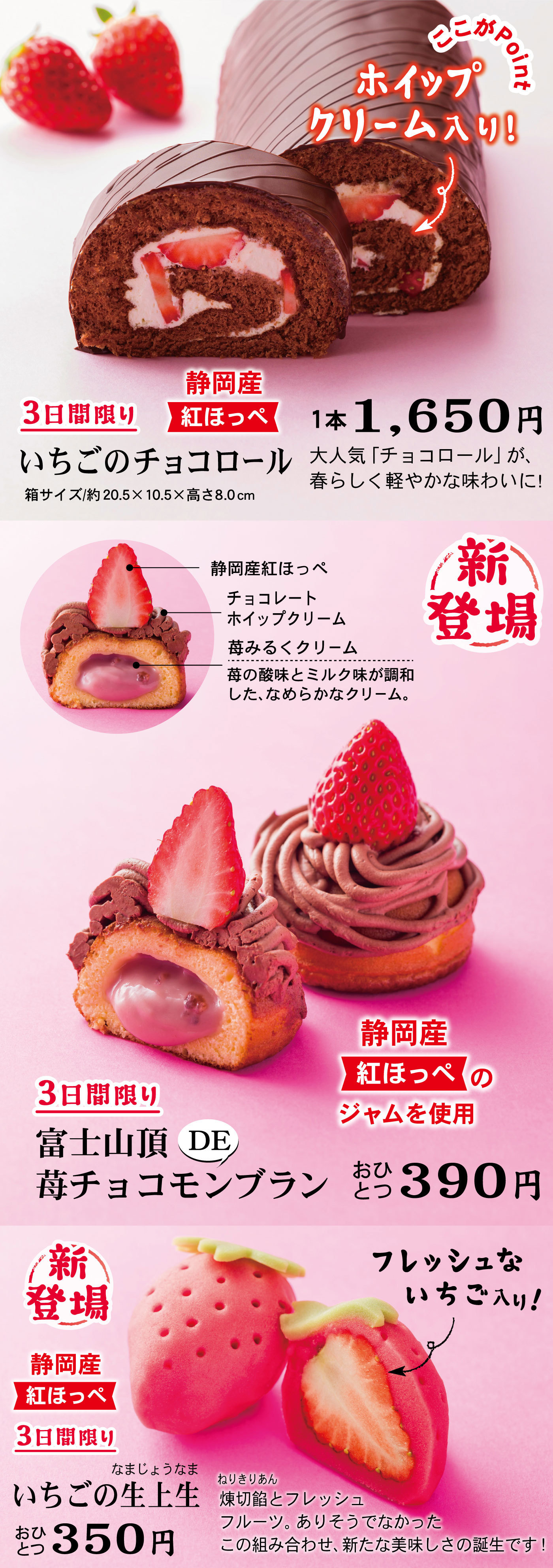 3日間限りいちごのチョコロール静岡産紅ほっぺ箱サイズ/約20.5×10.5×8.0cm1本1,650円大人気「チョコロール」が、春らしく軽やかな味わいに！新登場3日間限り富士山頂DE苺チョコモンブランおひとつ390円静岡産紅ほっぺのジャムを使用静岡産紅ほっぺチョコレートホイップクリーム苺みるくクリーム苺の酸味とミルク味が調和した、なめらかなクリーム。新登場3日間限りいちごの生上生なまじょうなまおひとつ350円静岡産紅ほっぺ↬フレッシュないちご入り！煉切餡ねりきりあんとフレッシュフルーツ。ありそうでなかったこの組み合わせ、新たな美味しさの誕生です！