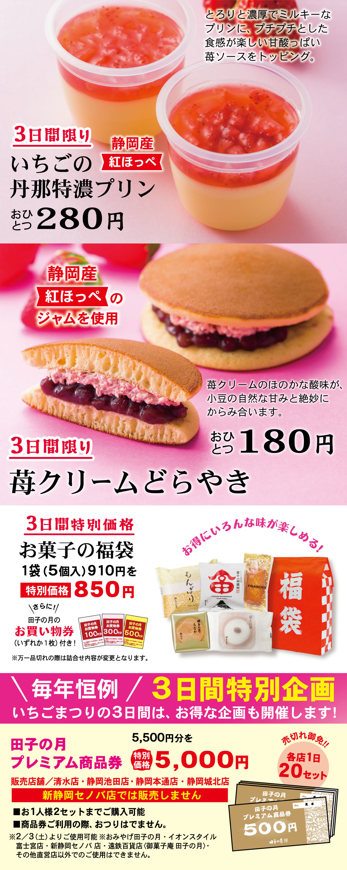 3日間限りいちごの丹那特濃プリン静岡産紅ほっぺおひとつ280円とろりと濃厚でミルキーなプリンに、プチプチとした食感が楽しい甘酸っぱい苺ソースをトッピング。3日間限り苺クリームどらやきおひとつ180円静岡産紅ほっぺのジャムを使用苺クリームのほのかな酸味が、小豆の自然な甘みと絶妙にからみ合います。3日間特別価格お菓子の福袋1袋(5個入)910円を特別価格850円＼さらに！／田子の月のお買い物券(いずれか1枚)付き！※万一品切れの際は詰合せ内容が変更となります。お得にいろんな味が楽しめる！＼毎年恒例／3日間特別企画いちごまつりの3日間は、お得な企画も開催します！田子の月プレミアム商品券5,500円分を特別価格5,000円販売店舗/清水店・静岡池田店・静岡本通店・静岡城北店新静岡セノバ店では販売しません売切れ御免‼各店1日20セット■お1人様2セットまでご購入可能■商品券ご利用の際、おつりはでません。※2/3(土)よりご使用可能※おみやげ田子の月・イオンスタイル富士宮店・新静岡セノバ店・遠鉄百貨店〈御菓子庵 田子の月〉・その他直営店以外でのご使用はできません。