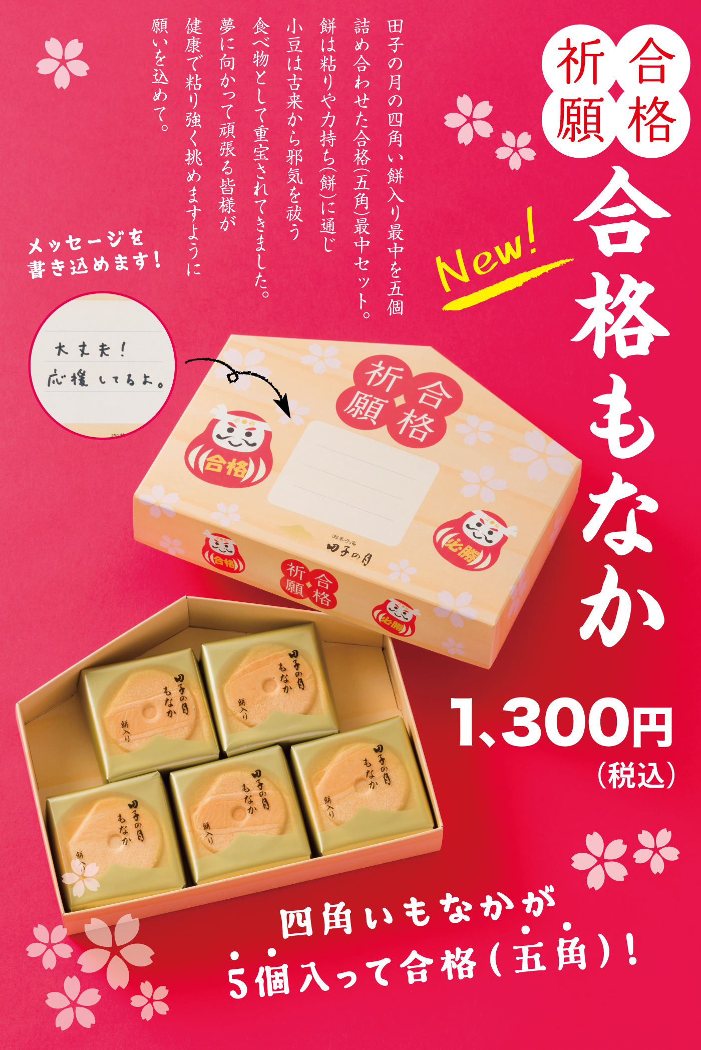 合格祈願New!合格もなか1,300円(税込)田子の月の四角い餅入りもなかを五個詰め合わせた合格(五角)最中セット。餅は粘りや力持ち(餅)に通じ小豆は古来から邪気を祓う食べ物として重宝されてきました。夢に向かって頑張る皆様が健康で粘り強く挑めますように願いを込めて。メッセージを書き込めます！四角いもなかが5個・・入って合格(五角・・)！