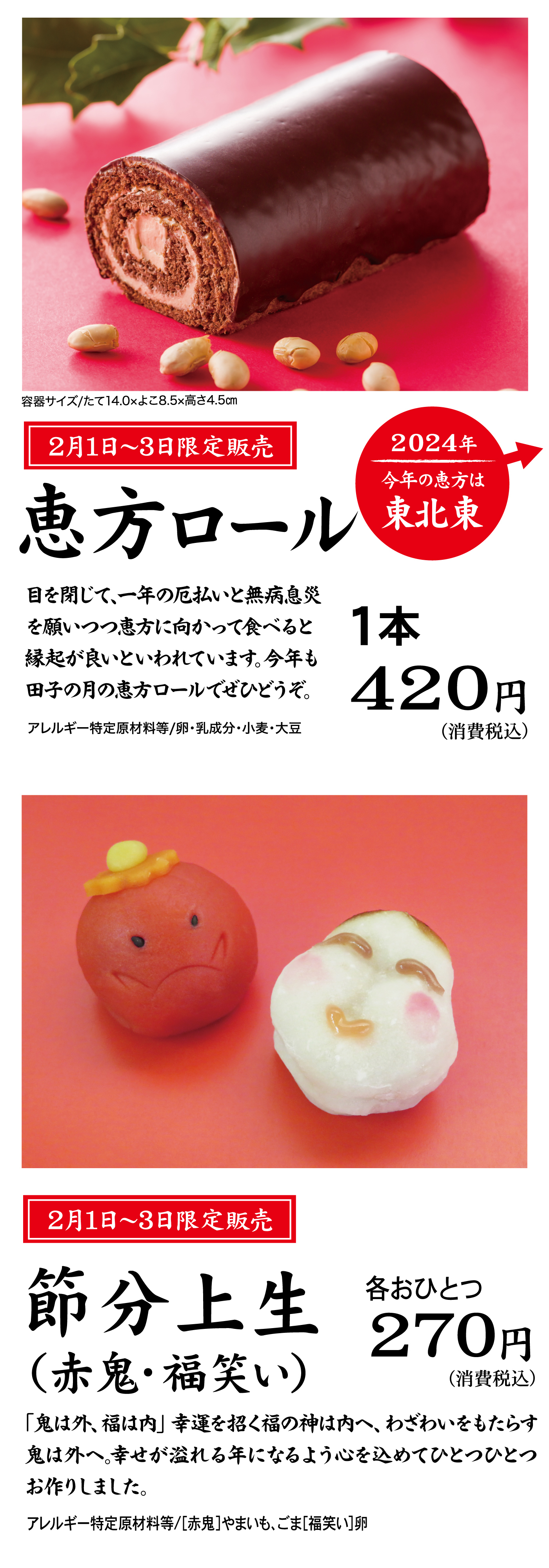 2月1日～3日限定販売恵方ロール容器サイズ/たて14.0×よこ8.5×高さ4.5cm1本420円(消費税込)2024年今年の恵方は東北東目を閉じて、一年の厄払いと無病息災を願いつつ恵方に向かって食べると縁起が良いといわれています。今年も田子の月の恵方ロールでぜひどうぞ。アレルギー特定原材料等/卵・乳成分・小麦・大豆2月1日～3日限定販売節分上生(赤鬼・福笑い)各おひとつ270円(消費税込)「鬼は外、福は内」幸運を招く福の神は内へ、わざわいをもたらす鬼は外へ。幸せが溢れる年になるよう心を込めてひとつひとつお作りしました。アレルギー特定原材料等/[赤鬼]やまいも、ごま[福笑い]卵