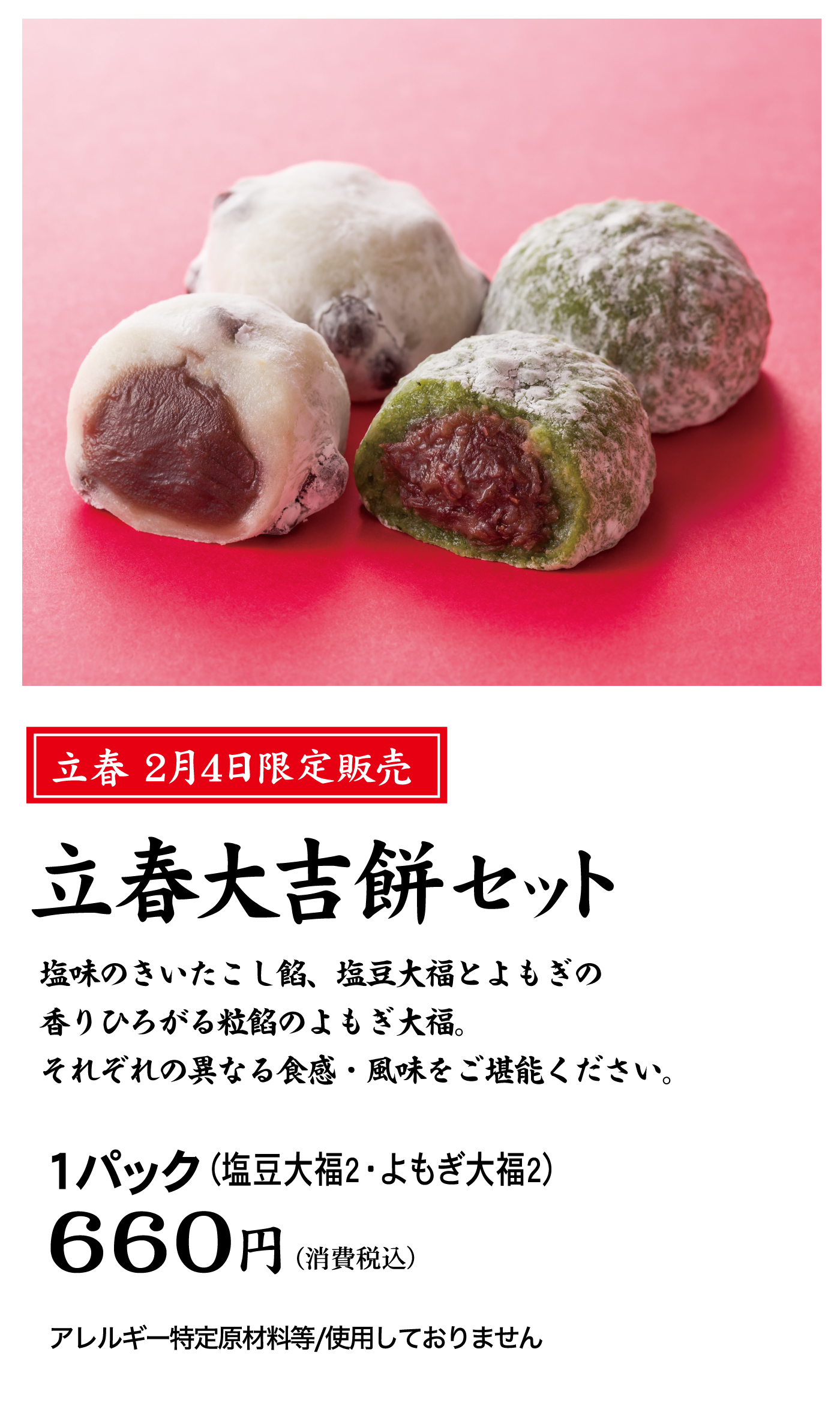 立春2月4日限定販売立春大吉餅セット塩味のきいたこし餡、塩豆大福とよもぎの香りひろがる粒餡のよもぎ大福。それぞれの異なる食感・風味をご堪能ください。1パック(塩豆大福2・よもぎ大福2)660円(消費税込)アレルギー特定原材料等/使用しておりません