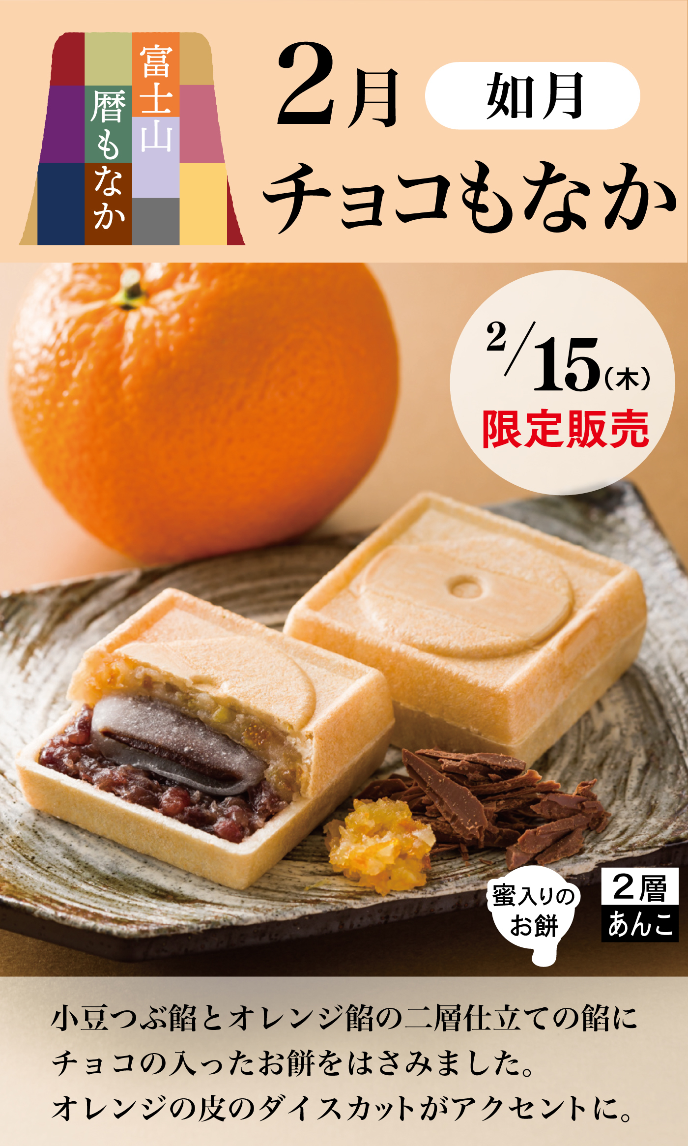 富士山暦もなか2月如月チョコもなか2/15(木)限定販売蜜入りのお餅2層あんこ小豆つぶ餡とオレンジ餡の二層仕立ての餡にチョコの入ったお餅をはさみました。オレンジの皮のダイスカットがアクセントに。