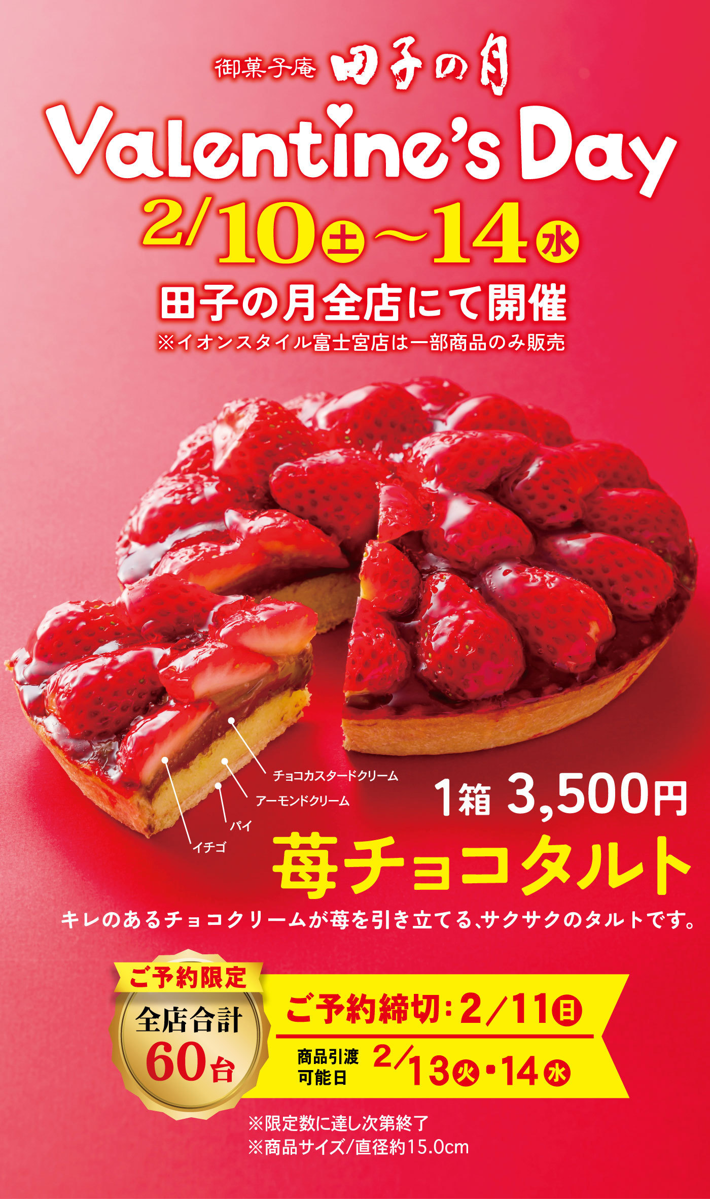 御菓子庵田子の月Valentine’s Day2/10土～14水田子の月全店にて開催※イオンスタイル富士宮店は一部商品のみ販売苺チョコタルト1箱3,500円チョコカスタードクリームアーモンドクリームパイイチゴご予約限定全店合計60台ご予約締切：2/11日商品引渡可能日2/13火・14水※限定数に達し次第終了※商品サイズ/直径約15.0cm