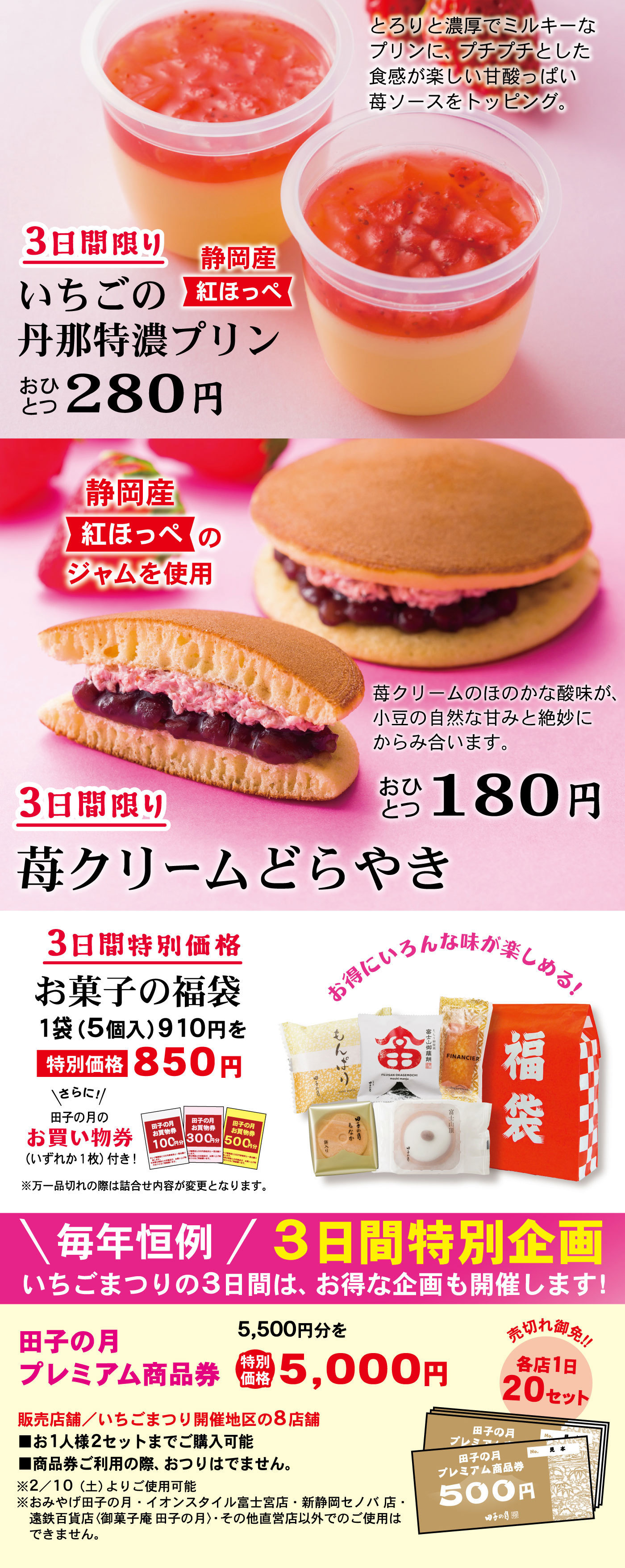 3日間限りいちごの丹那特濃プリン静岡産紅ほっぺおひとつ280円とろりと濃厚でミルキーなプリンに、プチプチとした食感が楽しい甘酸っぱい苺ソースをトッピング。3日間限り苺クリームどらやきおひとつ180円静岡産紅ほっぺのジャムを使用苺クリームのほのかな酸味が、小豆の自然な甘みと絶妙にからみ合います。3日間特別価格お菓子の福袋1袋(5個入)910円を特別価格850円＼さらに！／田子の月のお買い物券(いずれか1枚)付き！※万一品切れの際は詰合せ内容が変更となります。お得にいろんな味が楽しめる！＼毎年恒例／3日間特別企画いちごまつりの3日間は、お得な企画も開催します！田子の月プレミアム商品券5,500円分を特別価格5,000円販売店舗/いちごまつり開催地区の8店舗売切れ御免‼各店1日20セット■お1人様2セットまでご購入可能■商品券ご利用の際、おつりはでません。※2/10(土)よりご使用可能※おみやげ田子の月・イオンスタイル富士宮店・新静岡セノバ店・遠鉄百貨店〈御菓子庵 田子の月〉・その他直営店以外でのご使用はできません。