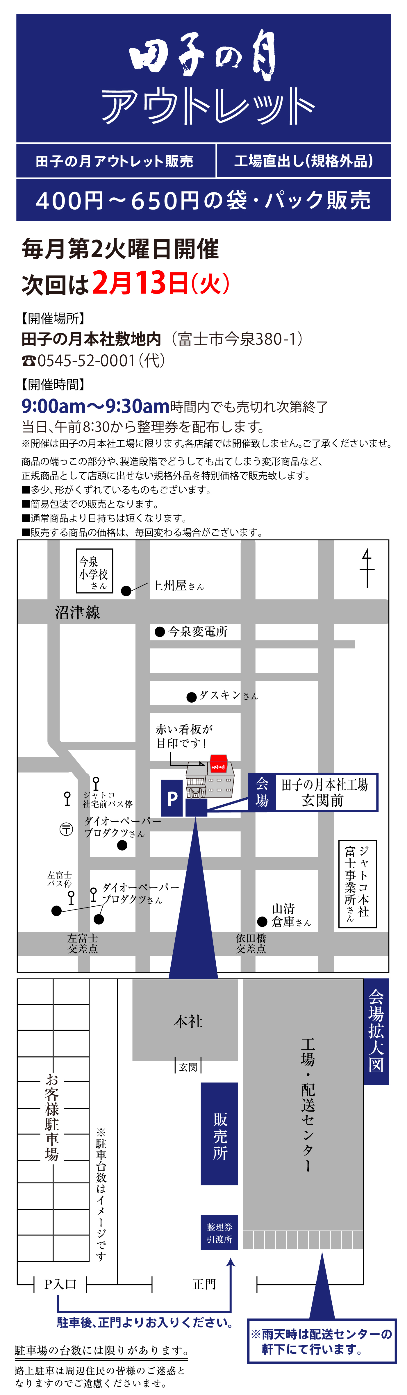 田子の月アウトレット販売工場直出し(規格外品)400円～650円の袋・パック販売毎月第2火曜日開催次回は2月13(火)【開催場所】田子の月本社敷地内(富士市今泉380-1)☏0545-52-0001(代)【開催時間】9:00am～9:30am時間内でも売切れ次第終了当日、午前8:30から整理券を配布します。※開催は田子の月本社工場に限ります。各店舗では開催致しません。ご了承くださいませ。商品の端っこの部分や、製造段階でどうしても出てしまう変形商品など、正規商品として店頭に出せない規格外品を特別価格で販売致します。■多少、形がくずれているものもございます。■簡易包装での販売となります。■通常商品より日持ちは短くなります。■販売する商品の価格は、毎回変わる場合がございます。今泉小学校さん●上州屋さん沼津線●今泉変電所●ダスキンさんジャトコ社宅前バス停〶●ダイオーペーパープロダクツさんP会場田子の月本社工場玄関前左富士バス停●ダイオーペーパープロダクツさん左富士交差点依田橋交差点●山清倉庫さんジャトコ本社富士事業所さんお客様駐車場※駐車台数はイメージですP入口駐車後、正門よりお入りください。正門整理券引渡所販売所玄関本社工場・配送センター※雨天時は配送センターの軒下にて行います。会場拡大図駐車場の台数には限りがあります。路上駐車は周辺住民の皆様のご迷惑となりますのでご遠慮くださいませ。