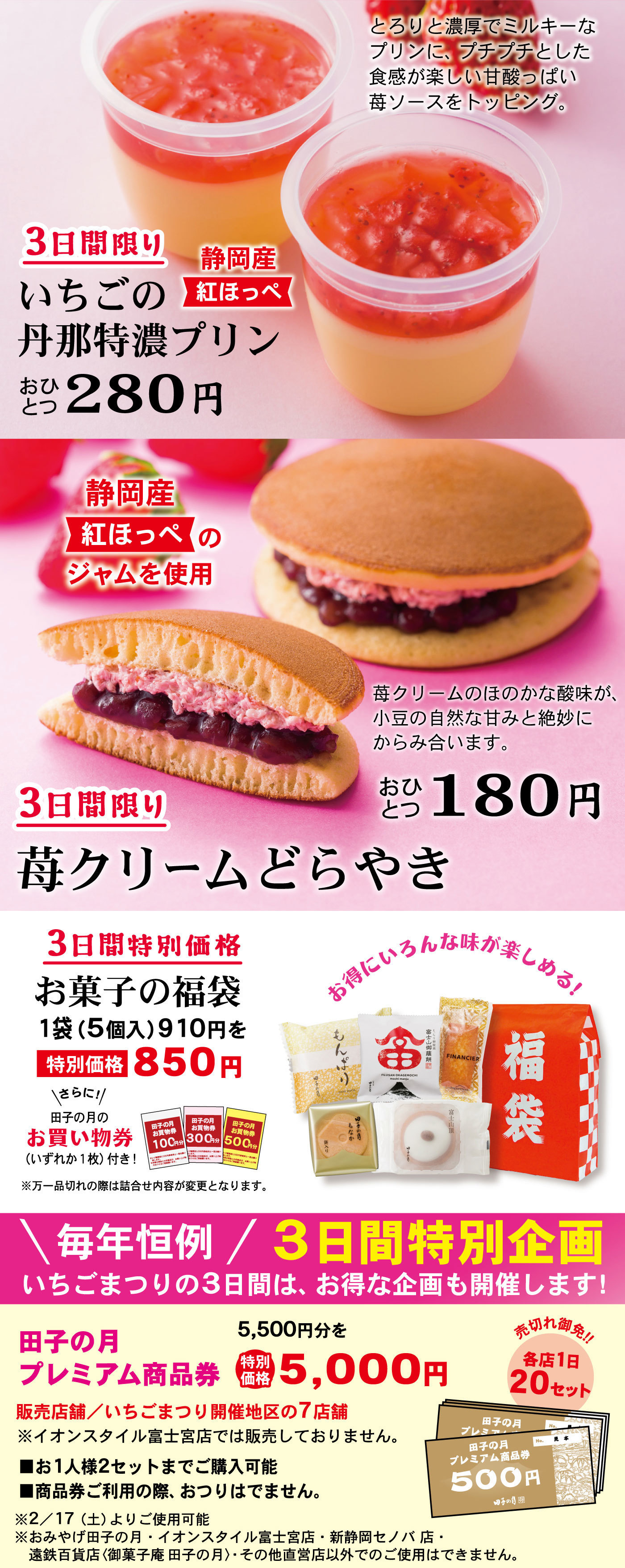 3日間限りいちごの丹那特濃プリン静岡産紅ほっぺおひとつ280円とろりと濃厚でミルキーなプリンに、プチプチとした食感が楽しい甘酸っぱい苺ソースをトッピング。3日間限り苺クリームどらやきおひとつ180円静岡産紅ほっぺのジャムを使用苺クリームのほのかな酸味が、小豆の自然な甘みと絶妙にからみ合います。3日間特別価格お菓子の福袋1袋(5個入)910円を特別価格850円＼さらに！／田子の月のお買い物券(いずれか1枚)付き！※万一品切れの際は詰合せ内容が変更となります。お得にいろんな味が楽しめる！＼毎年恒例／3日間特別企画いちごまつりの3日間は、お得な企画も開催します！田子の月プレミアム商品券5,500円分を特別価格5,000円販売店舗/いちごまつり開催地区の7店舗売切れ御免‼各店1日20セット■お1人様2セットまでご購入可能■商品券ご利用の際、おつりはでません。※2/17(土)よりご使用可能※おみやげ田子の月・イオンスタイル富士宮店・新静岡セノバ店・遠鉄百貨店〈御菓子庵 田子の月〉・その他直営店以外でのご使用はできません。
