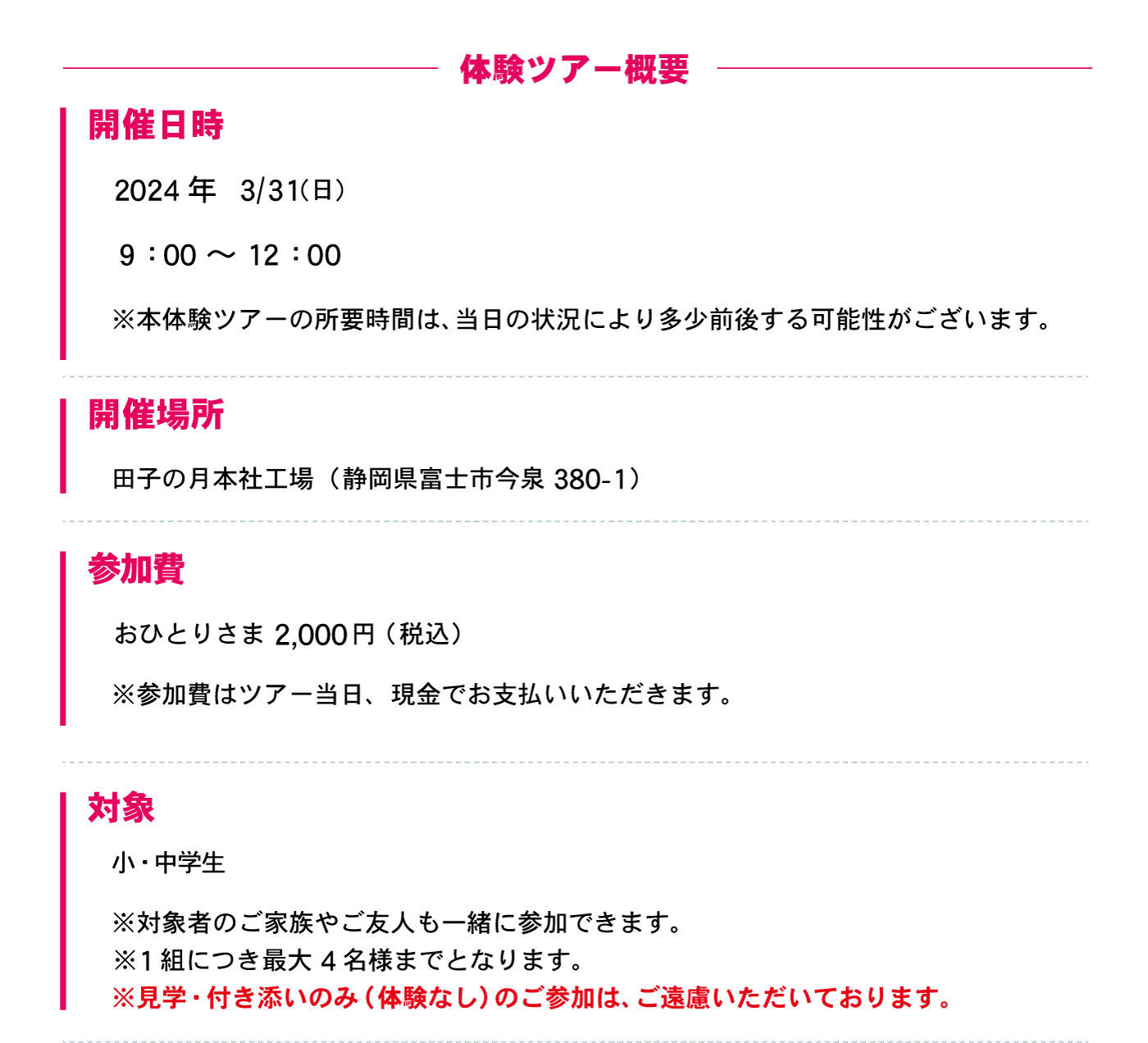 体験ツアー概要開催日時2024年3/31(日)9:00～12:00※本体験ツアーの所要時間は、当日の状況により多少前後する可能性がございます。開催場所田子の月本社工場(静岡県富士市今泉380-1)参加費おひとりさま2,000円(税込)※参加費はツアー当日、現金でお支払いいただきます。対象小・中学生※対象者のご家族やご友人も一緒に参加できます。※1組につき最大4名様までとなります。※見学・付き添いのみ(体験なし)のご参加は、ご遠慮いただいております。