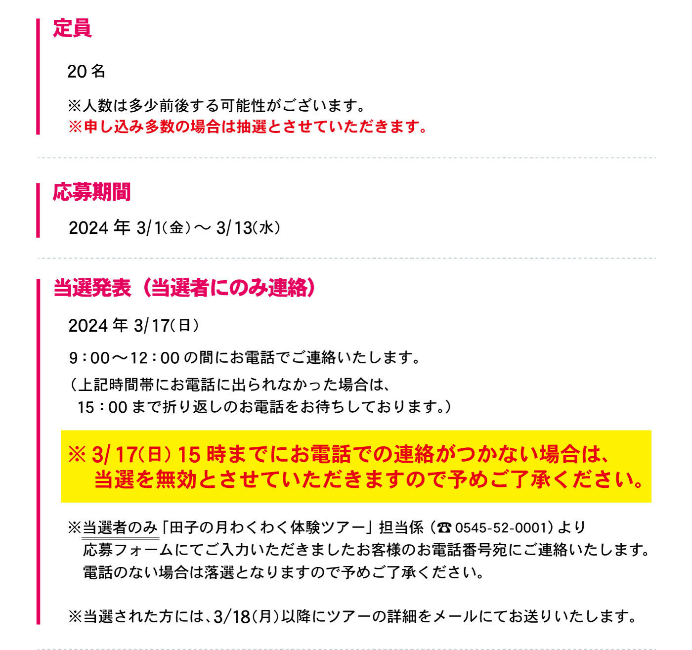定員20名※人数は多少前後する可能性がございます。※申し込み多数の場合は抽選とさせていただきます。応募期間2024年3/1(金)～3/13(水)当選発表(当選者にのみ連絡)2024年3/17(日)9:00～12:00の間にお電話でご連絡いたします。(上記時間帯にお電話に出られなかった場合は、15:00まで折り返しのお電話をお待ちしております。)※3/17(日)15時までにお電話での連絡がつかない場合は、当選を無効とさせていただきますので予めご了承ください。※当選者のみ「田子の月わくわく体験ツアー」担当係(☏0545-52-0001)より応募フォームにてご入力いただきましたお客様のお電話番号宛にご連絡いたします。電話のない場合は落選となりますので予めご了承ください。※当選された方には、3/18(月)以降にツアーの詳細をメールにてお送りいたします。