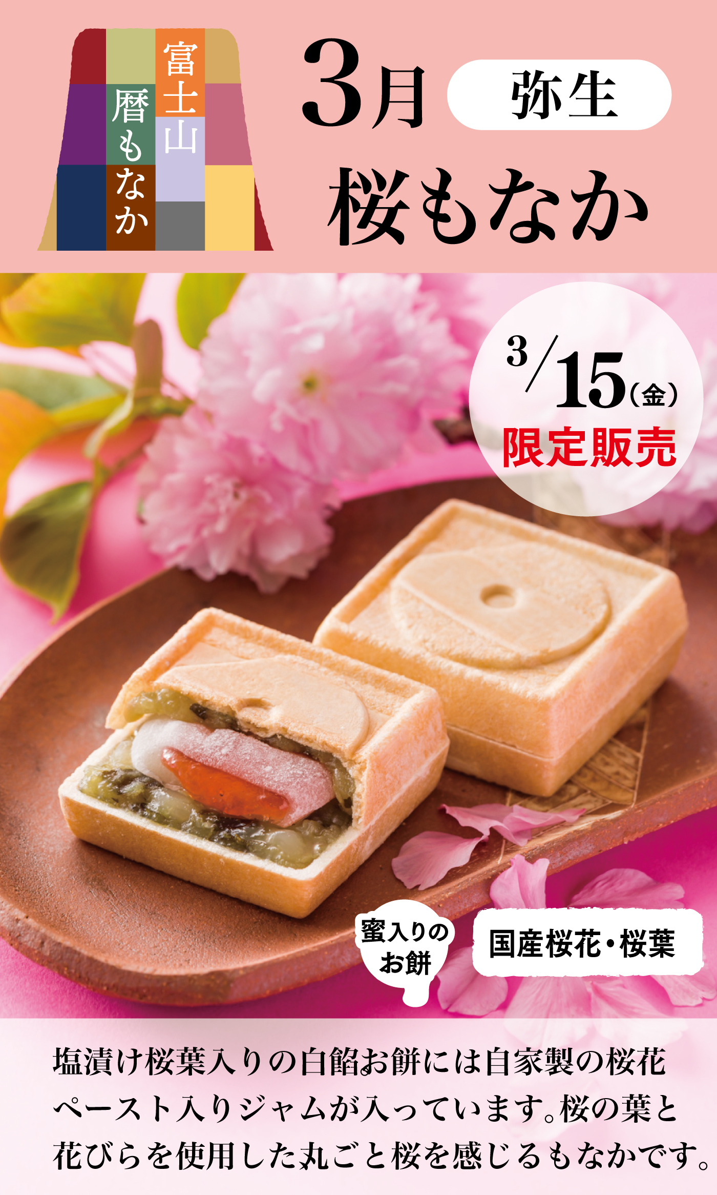 富士山暦もなか3月弥生桜もなか3/15(金)限定販売蜜入りのお餅国産桜花・桜葉塩漬け桜葉入りの白餡。お餅には自家製の桜花ペースト入りジャムが入っています。桜の葉と花びらを使用した、丸ごと桜を感じるもなかです。