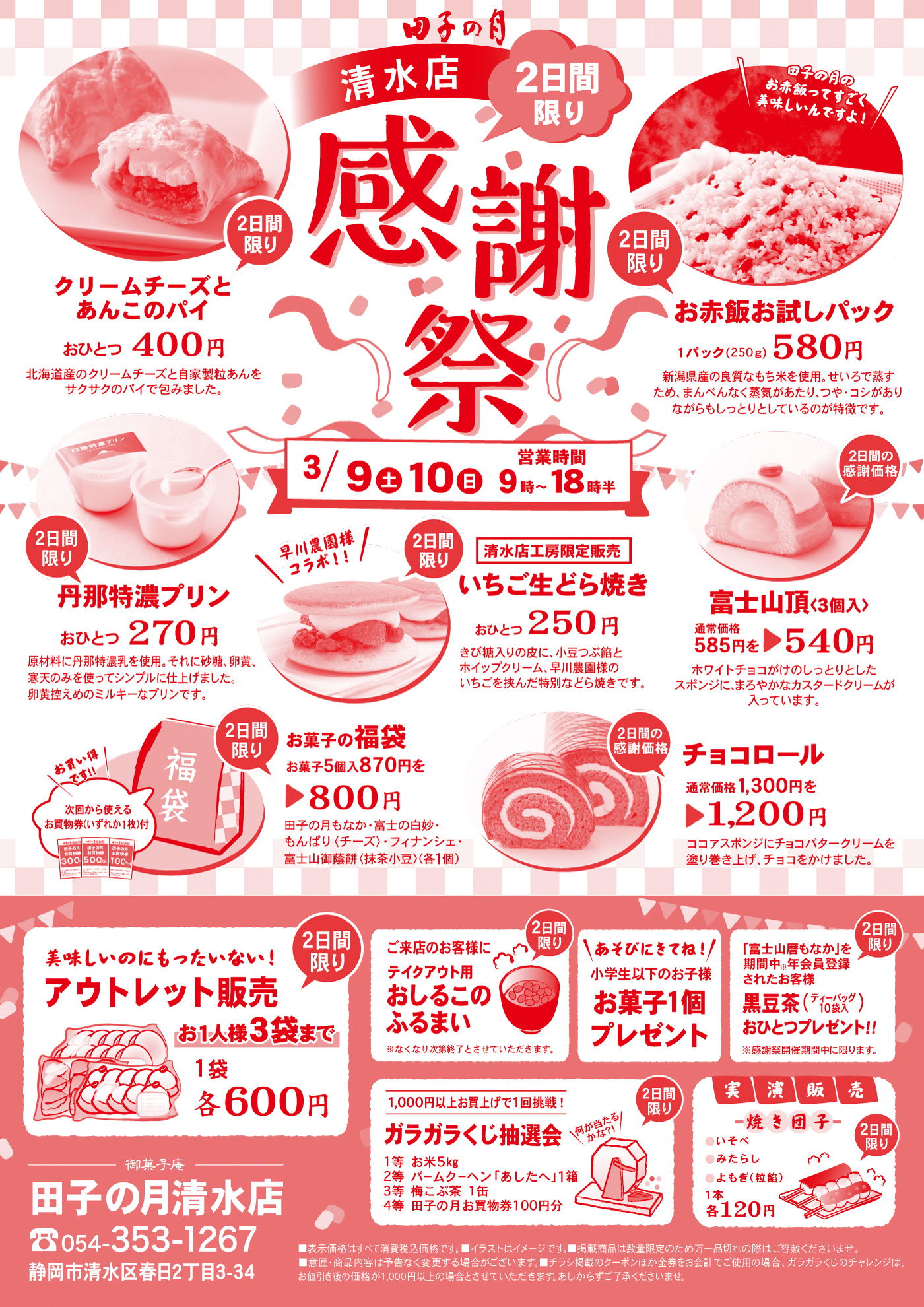 田子の月清水店感謝祭2日間限り3/9土10日営業時間9時～18時半2日間限りクリームチーズとあんこのパイおひとつ400円北海道産のクリームチーズと自家製粒あんをサクサクのパイで包みました。2日間限りお赤飯お試しパック1パック(250g)580円新潟県産の良質なもち米を使用。せいろで蒸すため、まんべんなく蒸気があたり、つや・コシがありながらもしっとりとしているのが特徴です。＼田子の月のお赤飯ってすごく美味しいんですよ！／2日間限り丹那特濃プリンおひとつ270円原材料に丹那特濃乳を使用。それに砂糖、卵黄、寒天のみを使ってシンプルに仕上げました。卵黄控えめのミルキーなプリンです。2日間限り清水店工房限定販売いちご生どら焼きおひとつ250円きび糖入りの皮に、小豆つぶ餡とホイップクリーム、早川農園様のいちごを挟んだ特別などら焼きです。＼早川農園様コラボ‼／2日間の感謝価格富士山頂〈3個入〉通常価格585円を▶540円ホワイトチョコがけのしっとりとしたスポンジに、まろやかなカスタードクリームが入っています。お菓子の福袋お菓子5個入870円を▶800円田子の月もなか・富士の白妙・もんぱり〈チーズ〉・フィナンシェ・富士山御蔭餅〈抹茶小豆〉(各1個)＼お買い得です‼／次回から使えるお買物券(いずれか1枚)付2日間の感謝価格チョコロール通常価格1,300円を▶1,200円ココアスポンジにチョコバタークリームを塗り巻き上げ、チョコをかけました。2日間限り美味しいのにもったいない！アウトレット販売お1人様3袋まで1袋各600円2日間限りご来店のお客様にテイクアウト用おしるこのふるまい※なくなり次第終了とさせていただきます。＼あそびにきてね！／小学生以下のお子様お菓子1個プレゼント2日間限り「富士山暦もなか」を期間中※年会員登録されたお客様黒豆茶(ティーバッグ10袋入)おひとつプレゼント‼※感謝祭期間中に限ります。2日間限り1,000円以上お買上げで1回挑戦！ガラガラくじ抽選会1等お米5kg2等バームクーヘン「あしたへ」1箱3等梅こぶ茶1缶4等田子の月お買い物券100円分＼何が当たるかな?!／2日間限り実演販売焼き団子●いそべ●みたらし●よもぎ(小豆つぶ餡)1本各120円御菓子庵田子の月清水店☏054-353-1267静岡市清水区春日2丁目3-34■表示価格はすべて消費税込価格です。■イラストはイメージです。■掲載商品は数量限定のため万一品切れの際はご容赦くださいませ。■意匠・商品内容は予告なく変更する場合がございます。■チラシ掲載のクーポンほか金券をお会計でご使用の場合、ガラガラくじのチャレンジは、お値引き後の金額が1,000円以上の場合とさせていただきます。あしからずご了承くださいませ。