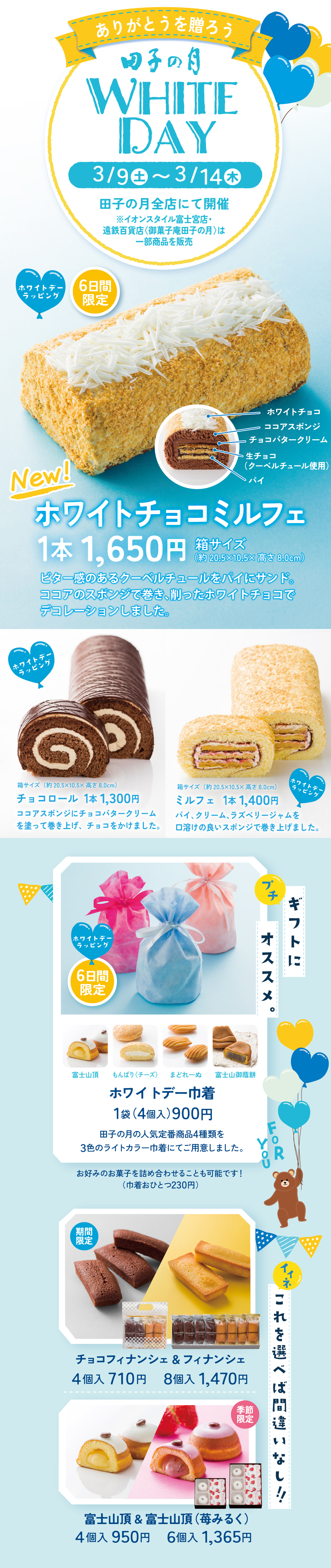 ありがとうを贈ろう田子の月WHITEDAY3/9土～3/14木田子の月全店にて開催※イオンスタイル富士宮店・遠鉄百貨店〈御菓子庵田子の月〉は一部商品を販売6日間限定ホワイトデーラッピングNew!ホワイトチョコミルフェ1本1,650円箱サイズ(約20.5×10.5×高さ8.0cm)ビター感のあるクーベルチュールをパイにサンド。ココアのスポンジで巻き、削ったホワイトチョコでデコレーションしました。ホワイトチョコココアスポンジチョコバタークリーム生チョコ(クーベルチュール使用)パイホワイトデーラッピングチョコロール1本1,300円箱サイズ(約20.5×10.5×高さ8.0cm)ココアスポンジにチョコバタークリームを塗って巻き上げ、チョコをかけました。ホワイトデーラッピングミルフェ1本1,400円箱サイズ(約20.5×10.5×高さ8.0cm)パイ、クリーム、ラズベリージャムを口溶けの良いスポンジで巻き上げました。プチギフトにオススメ。ホワイトデーラッピング6日間限定ホワイトデー巾着1袋(4個入)900円田子の月の人気定番商品4種類を3色のライトカラー巾着にてご用意しました。富士山頂もんぱり〈チーズ〉まどれーぬ富士山御蔭餅FORYOUイイネこれを選べば間違いなし‼期間限定チョコフィナンシェ＆フィナンシェ4個入710円8個入1,470円季節限定富士山頂＆富士山頂(苺みるく)4個入950円6個入1,365円