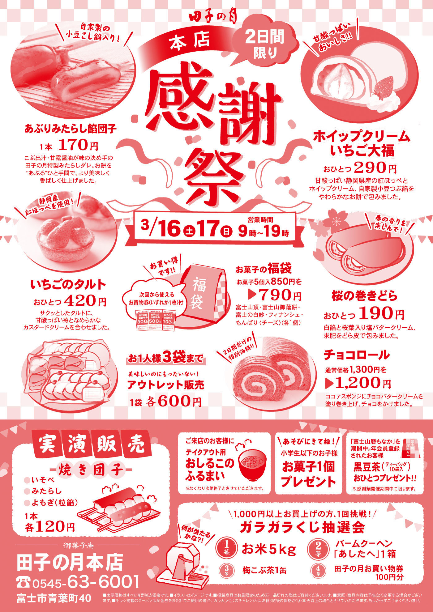 田子の月本店感謝祭2日間限り3/16土17日営業時間9時～19時あぶりみたらし餡団子1本170円こぶ出汁・甘露醤油が味の決め手の田子の月特製みたらしダレ。お餅を“あぶる”ひと手間で、より美味しく香ばしく仕上げました。＼自家製の小豆こし餡入り！／ホイップクリームいちご大福おひとつ290円甘酸っぱい静岡県産の紅ほっぺとホイップクリーム、自家製小豆つぶ餡をやわらかなお餅で包みました。＼甘酸っぱいおいしさ‼／いちごのタルトおひとつ420円サクッとしたタルトに、甘酸っぱい苺となめらかなカスタードクリームを合わせました。＼静岡産紅ほっぺを使用！／お菓子の福袋お菓子5個入850円を▶790円富士山頂・富士山御蔭餅・富士の白妙・フィナンシェ・もんぱり〈チーズ〉(各1個)＼お買い得です‼／次回から使えるお買物券(いずれか1枚)付桜の巻きどらおひとつ190円白餡と桜葉入り塩バタークリーム、求肥をどら皮で包みました。＼春の香りを楽しんで！／お1人様3袋まで美味しいのにもったいない！アウトレット販売1袋アウトレット販売1袋各600円チョコロール通常価格1,300円を▶1,200円ココアスポンジにチョコバタークリームを塗り巻き上げ、チョコをかけました。＼2日間だけの特別価格‼／実演販売焼き団子●いそべ●みたらし●よもぎ(粒餡)1本各120円ご来店のお客様にテイクアウト用おしるこのふるまい※なくなり次第終了とさせていただきます。＼あそびにきてね！／小学生以下のお子様お菓子1個プレゼント「富士山暦もなか」を期間中※年会員登録されたお客様黒豆茶(ティーバッグ10袋入)おひとつプレゼント‼※感謝祭期間中に限ります。＼1,000円以上お買上げで1回挑戦！／ガラガラくじ抽選会1等お米5kg2等バームクーヘン「あしたへ」1箱3等梅こぶ茶1缶4等田子の月お買い物券100円分＼何が当たるかな?!／御菓子庵田子の月本店☏0545-63-6001富士市青葉町40■表示価格はすべて消費税込価格です。■イラストはイメージです。■掲載商品は数量限定のため万一品切れの際はご容赦くださいませ。■意匠・商品内容は予告なく変更する場合がございます。■チラシ掲載のクーポンほか金券をお会計でご使用の場合、ガラガラくじのチャレンジは、お値引き後の金額が1,000円以上の場合とさせていただきます。あしからずご了承くださいませ。
