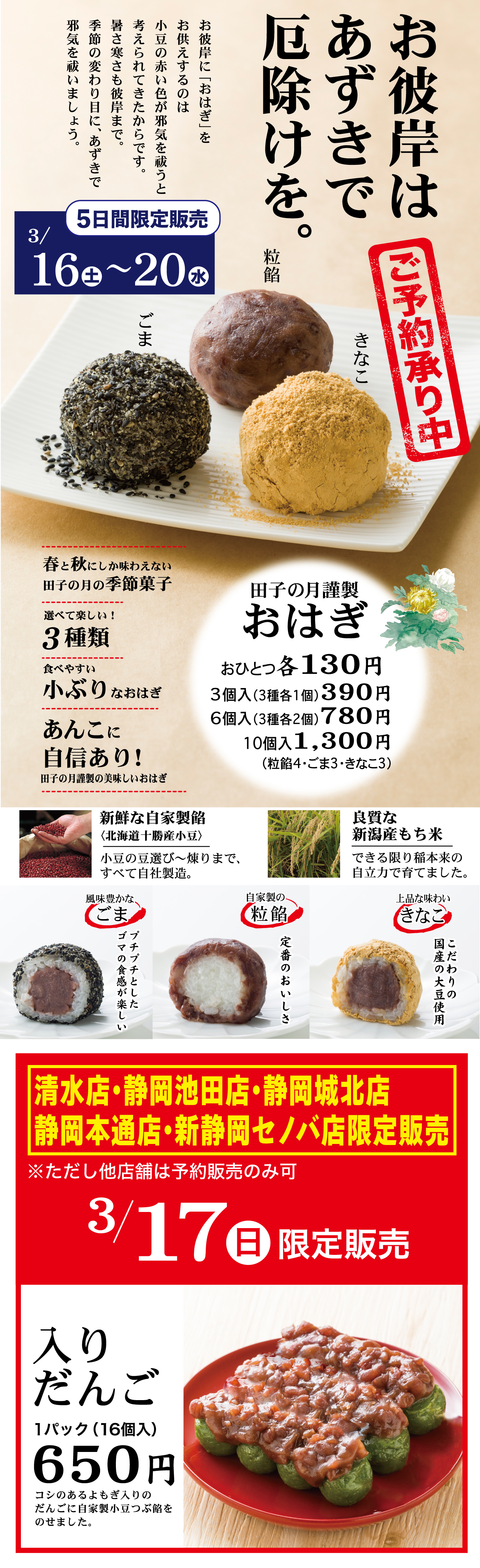 お彼岸はあずきで厄除けを。予約承り中お彼岸に「おはぎ」をお供えするのは小豆の赤い色が邪気を祓うと考えられてきたからです。暑さも寒さも彼岸まで。季節の変わり目に、あずきで邪気を祓いましょう。5日間限定販売3/16土～20水粒餡ごまきなこ田子の月謹製おはぎおひとつ各130円3個入(3種各1個)390円6個入(3種各2個)780円10個入1,300円(粒餡4・ごま3・きなこ3)春と秋にしか味わえない田子の月の季節菓子選べて楽しい！3種類食べやすい小ぶりなおはぎあんこに自信あり！田子の月謹製の美味しいおはぎ新鮮な自家製餡〈北海道十勝産小豆〉小豆の豆選び～煉りまで、すべて自社製造。良質な新潟産もち米できる限り稲本来の自立力で育てました。自家製の粒餡定番のおいしさ風味豊かなごまプチプチとしたゴマの食感が楽しい上品な味わいきなここだわりの国産の大豆使用清水店・静岡池田店・静岡城北店静岡本通店・新静岡セノバ店限定販売※ただし他店舗は予約販売のみ可3/17日限定販売入りだんご1パック(16個入)650円コシのあるよもぎ入りのだんごに自家製小豆つぶ餡をのせました。