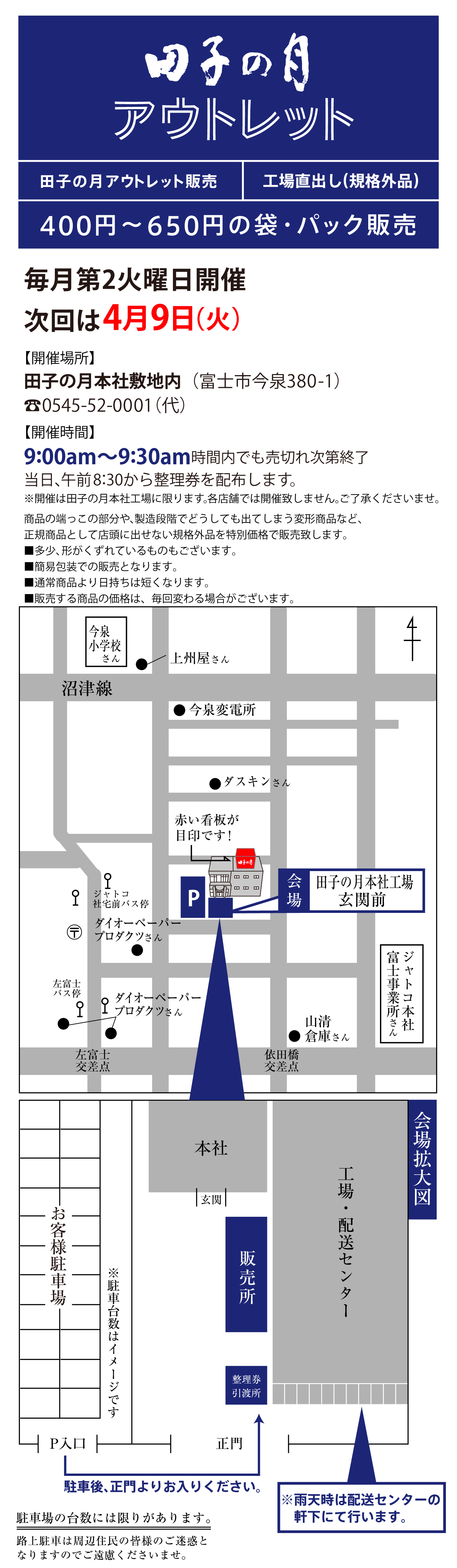 田子の月アウトレット販売工場直出し(規格外品)400円～650円の袋・パック販売毎月第2火曜日開催次回は4月9(火)【開催場所】田子の月本社敷地内(富士市今泉380-1)☏0545-52-0001(代)【開催時間】9:00am～9:30am時間内でも売切れ次第終了当日、午前8:30から整理券を配布します。※開催は田子の月本社工場に限ります。各店舗では開催致しません。ご了承くださいませ。商品の端っこの部分や、製造段階でどうしても出てしまう変形商品など、正規商品として店頭に出せない規格外品を特別価格で販売致します。■多少、形がくずれているものもございます。■簡易包装での販売となります。■通常商品より日持ちは短くなります。■販売する商品の価格は、毎回変わる場合がございます。今泉小学校さん●上州屋さん沼津線●今泉変電所●ダスキンさんジャトコ社宅前バス停〶●ダイオーペーパープロダクツさんP会場田子の月本社工場玄関前左富士バス停●ダイオーペーパープロダクツさん左富士交差点依田橋交差点●山清倉庫さんジャトコ本社富士事業所さんお客様駐車場※駐車台数はイメージですP入口駐車後、正門よりお入りください。正門整理券引渡所販売所玄関本社工場・配送センター※雨天時は配送センターの軒下にて行います。会場拡大図駐車場の台数には限りがあります。路上駐車は周辺住民の皆様のご迷惑となりますのでご遠慮くださいませ。