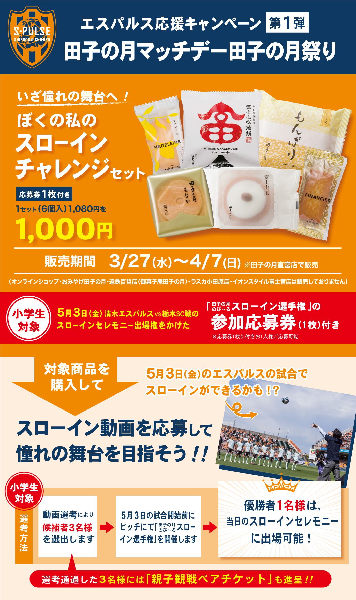 エスパルス応援キャンペーン第1弾田子の月マッチデー田子の月祭りいざ憧れの舞台へ！ぼくの私のスローインチャレンジセット応募券1枚付き1セット(6個入)1,080円を1,000円販売期間3/27(水)～4/7(日)※田子の月直営店で販売(オンラインショップ・おみやげ田子の月・遠鉄百貨店〈御菓子庵田子の月〉・ラスカ小田原店・イオンスタイル富士宮店は販売しておりません)小学生対象5月3日(金)清水エスパルスVS栃木SC戦のスローインセレモニー出場権をかけた「田子の月のび～るスローイン選手権」の参加応募券(1枚)付き※応募券1枚に付きお1人様ご応募可能対象商品を購入して5月3日(金)のエスパルスの試合でスローインができるかも!?↬スローイン動画を応募して憧れの舞台を目指そう‼小学生対象選考方法動画選考により候補者3名様を選出します選考通過した3名様には「親子観戦ペアチケットも進呈‼」5月3日の試合開始前にピッチにて「田子の月のび～るスローイン選手権」を開催します優勝者1名様は、当日のスローインセレモニーに出場可能！