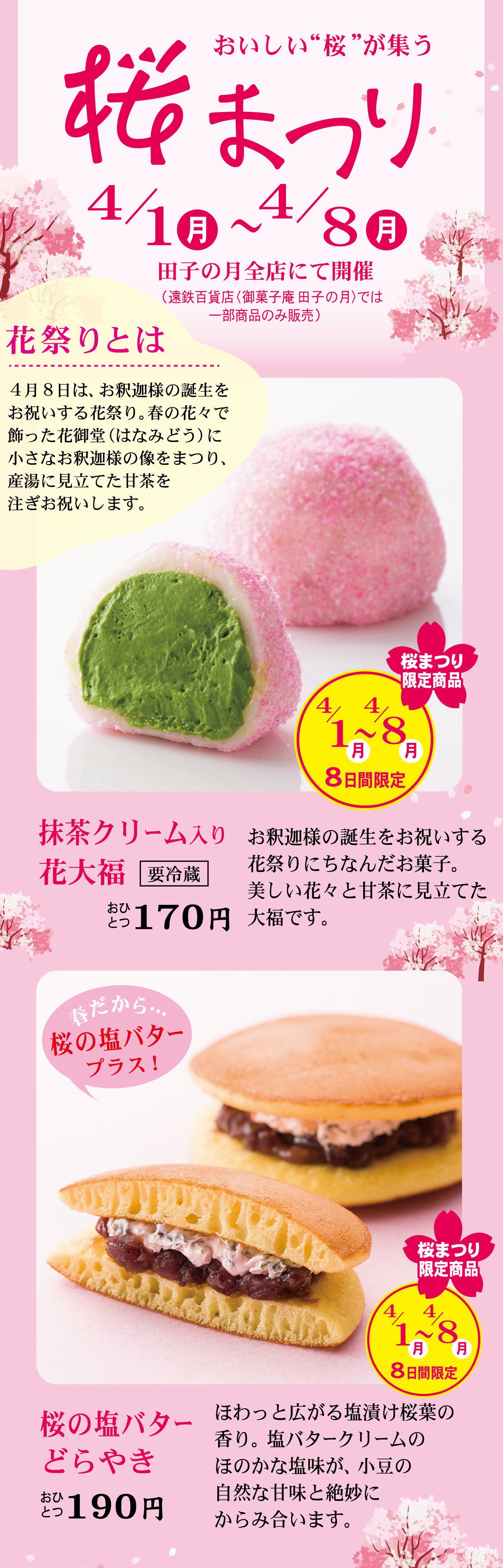 おいしい“桜”が集う桜まつり4/1月～4/8月田子の月全店にて開催(遠鉄百貨店〈御菓子庵 田子の月〉では一部商品のみ販売)花祭りとは4月8日は、お釈迦様の誕生をお祝いする花祭り。春の花々で飾った花御堂(はなみどう)に小さなお釈迦様の像をまつり、産湯に見立てた甘茶を注ぎお祝いします。桜まつり限定商品4/1月～4/8月8日間限定抹茶クリーム入り花大福要冷蔵おひとつ170円お釈迦様の誕生をお祝いする花祭りにちなんだお菓子。美しい花々と甘茶に見立てた大福です。春だから…桜の塩バタープラス！桜まつり限定商品4/1月～4/8月8日間限定桜の塩バターどらやきおひとつ190円ほわっと広がる塩漬け桜葉の香り。塩バタークリームのほのかな塩味が、小豆の自然な甘味と絶妙にからみ合います。
