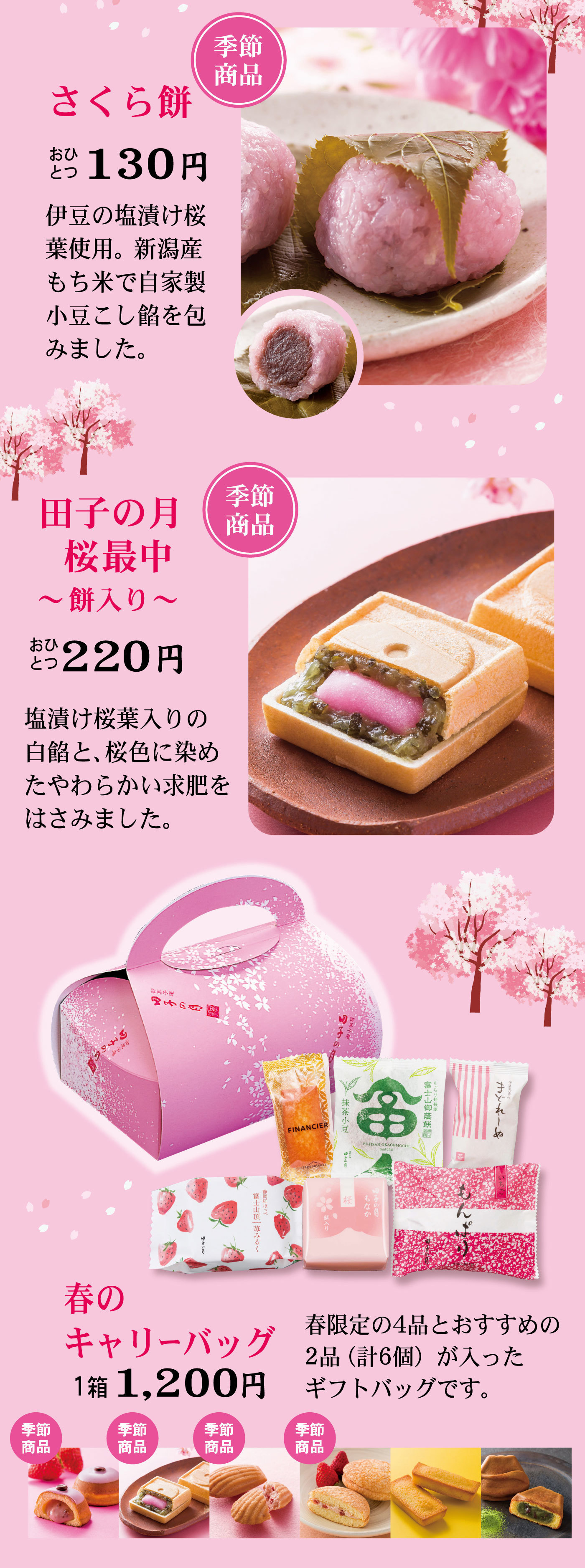 季節商品さくら餅おひとつ130円伊豆の塩漬け桜葉使用。新潟産もち米で自家製小豆こし餡を包みました。季節商品田子の月桜最中～餅入り～おひとつ220円塩漬け桜葉入りの白餡と、桜色に染めたやわらかい求肥をはさみました。春のキャリーバッグ1箱1,200円春限定の4品とおすすめの2品(計6個)が入ったギフトバッグです。季節商品季節商品季節商品季節商品