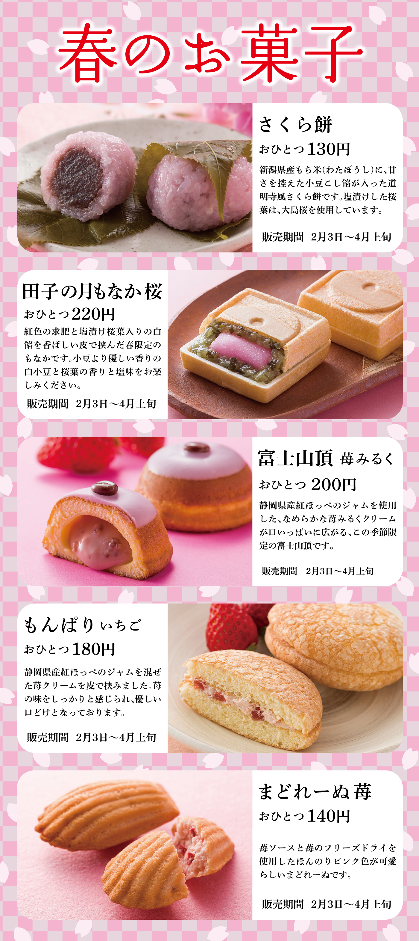 春のお菓子さくら餅おひとつ130円新潟県産もち米(わたぼうし)に、甘さを控えた小豆こし餡が入った道明寺風さくら餅です。塩漬けした桜葉は、大島桜を使用しています。販売期間2月3日～4月上旬田子の月もなか桜おひとつ220円紅色の求肥と塩漬け桜葉入りの白餡を香ばしい皮で挟んだ春限定のもなかです。小豆より優しい香りの白小豆と桜葉の香りと塩味をお楽しみください。販売期間2月3日～4月上旬富士山頂苺みるくおひとつ200円静岡県産紅ほっぺのジャムを使用した、なめらかな苺みるくクリームが口いっぱいに広がる、この季節限定の富士山頂です。販売期間2月3日～4月上旬もんぱりいちごおひとつ180円静岡県産紅ほっぺのジャムを混ぜた苺クリームを皮で挟みました。苺の味をしっかりと感じられ、優しい口どけとなっております。販売期間2月3日～4月上旬まどれーぬ苺おひとつ140円苺ソースと苺のフリーズドライを使用したほんのりピンク色が可愛らしいまどれーぬです。販売期間2月3日～4月上旬