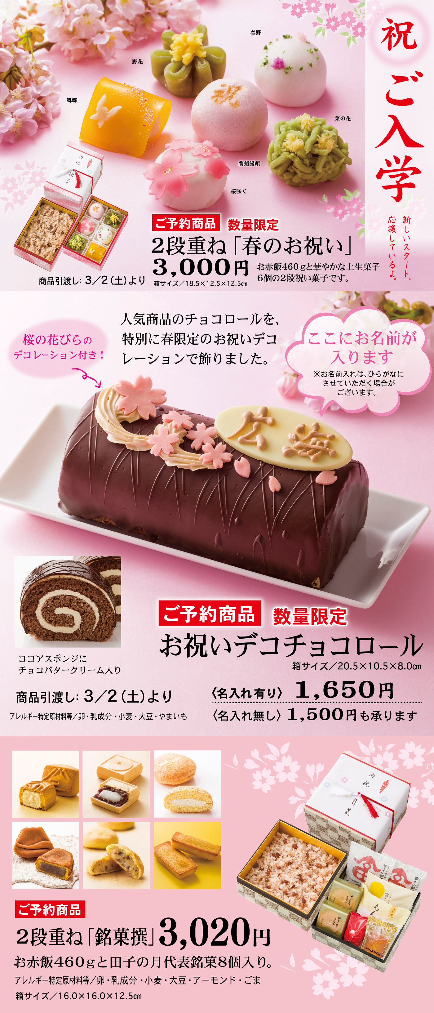 祝ご入学新しいスタート、応援しているよ。ご予約商品数量限定2段重ね「春のお祝い」3,000円箱サイズ/18.5×12.5×12.5cmお赤飯460gと華やかな上生菓子6個の2段祝い菓子です。商品引渡し：3/2(土)より薯蕷饅頭春野野花菜の花桜咲く舞蝶ご予約商品数量限定お祝いデコチョコロール人気商品のチョコロールを、特別に春限定のお祝いデコレーションで飾りました。桜の花びらのデコレーション付き！↬ここにお名前が入ります※お名前入れは、ひらがなにさせていただく場合がございます。箱サイズ/20.5×10.5×8.0cmココアスポンジにチョコバタークリーム入り〈名入れ有り〉1,650円〈名入れ無し〉1,500円も承ります商品引渡し：3/2(土)よりアレルギー特定原材料等/卵・乳成分・小麦・大豆・やまいもご予約商品2段重ね「銘菓撰」3,020円お赤飯460gと田子の月代表銘菓8個入り。アレルギー特定原材料等/卵・乳成分・小麦・大豆・アーモンド・ごま箱サイズ/16.0×16.0×12.5cm