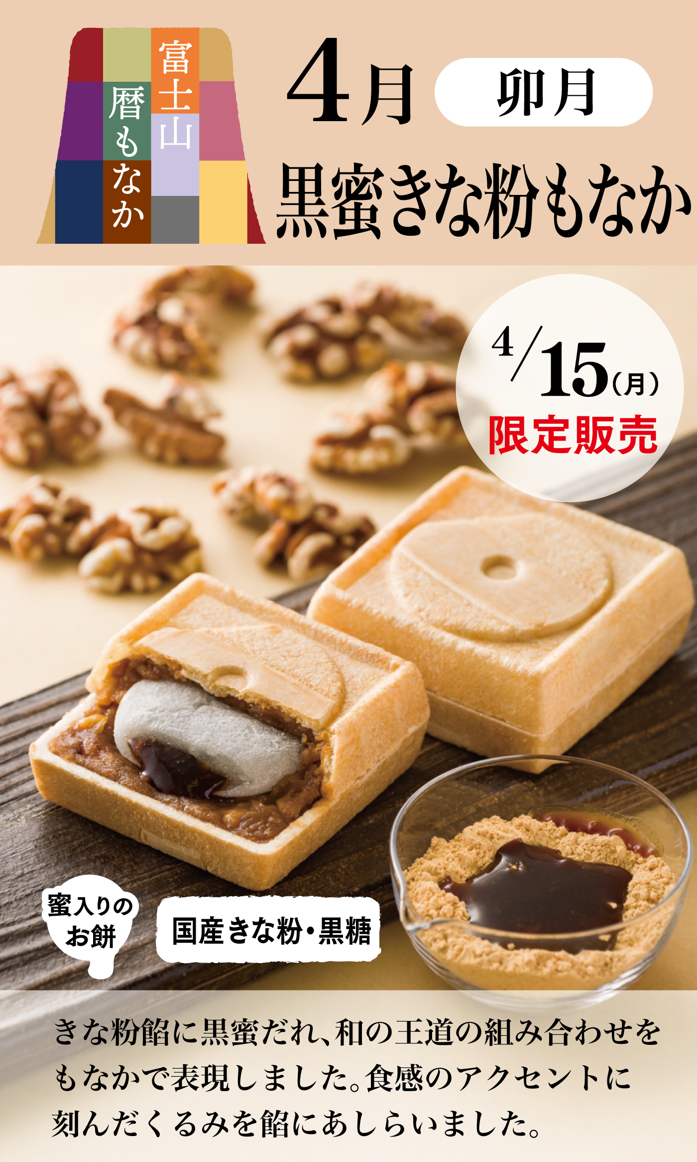 富士山暦もなか4月卯月黒蜜きな粉もなか4/15(月)限定販売蜜入りのお餅国産きな粉・黒糖きな粉餡に黒蜜だれ、和の王道の組み合わせをもなかで表現しました。食感のアクセントに刻んだくるみを餡にあしらいました。