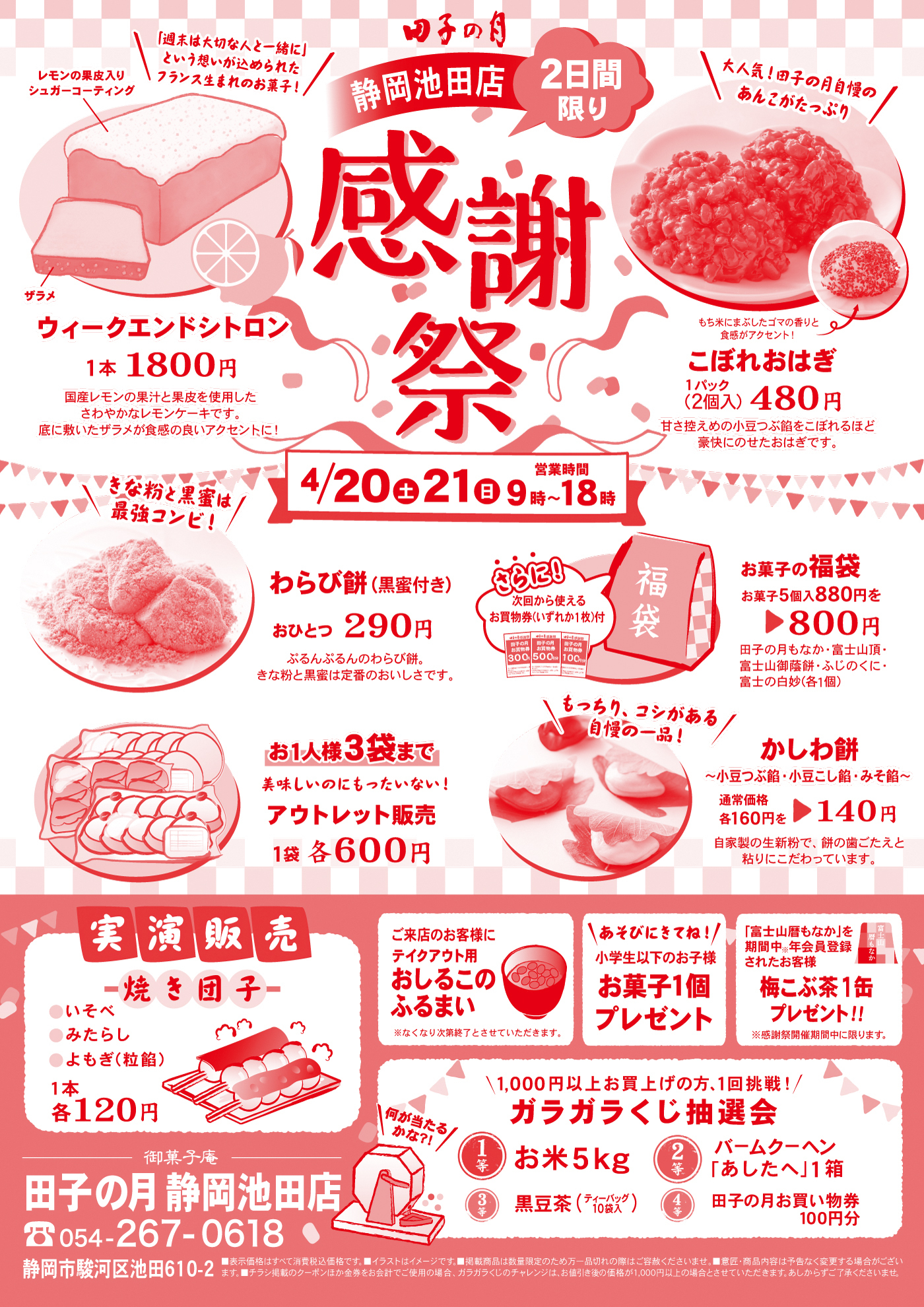 田子の月静岡池田店2日間限り感謝祭4/20土21日営業時間9時～18時＼「週末は大切な人と一緒に」という想いが込められたフランス生まれのお菓子！／レモンの果皮入りシュガーコーティングザラメウィークエンドシトロン1本1800円国産レモンの果汁と果皮を使用したさわやかなレモンケーキです。底に敷いたザラメが食感の良いアクセントに！＼大人気！田子の月自慢のあんこたっぷり／もち米にまぶしたゴマの香りと食感がアクセント！こぼれおはぎ1パック(2個入)480円甘さ控えめの小豆つぶ餡をこぼれるほど豪快にのせたおはぎです。＼きな粉と黒蜜は最強コンビ！／わらび餅(黒蜜付き)おひとつ290円ぷるんぷるんのわらび餅。きな粉と黒蜜は定番のおいしさです。さらに・・・次回から使えるお買物券(いずれか1枚)付お菓子の福袋御菓子5個入880円を▶800円田子の月もなか・富士山頂・富士山御蔭餅・ふじのくに・富士の白妙(各1個)お1人様3袋まで美味しいのにもったいない！アウトレット販売1袋各600円＼もっちり、コシがある自慢の一品！／かしわ餅～小豆つぶ餡・小豆こし餡・みそ餡～通常価格各160円を▶140円自家製の生新粉で、餅の歯ごたえと粘りにこだわっています。実演販売焼き団子●いそべ●みたらし●よもぎ(粒餡) 1本各120円ご来店のお客様にテイクアウト用おしるこのふるまい※なくなり次第終了とさせていただきます。＼あそびにきてね！／小学生以下のお子様お菓子1個プレゼント「富士山暦もなか」を期間中※年会員登録されたお客様梅こぶ茶1缶プレゼント‼※感謝祭開催期間中に限ります。＼1,000円以上お買い上げの方、1回挑戦！／ガラガラくじ抽選会＼何が当たるかな?!／1等お米5kg2等バームクーヘン「あしたへ」1箱3等黒豆茶(ティーバック10袋入り)4等田子の月お買物券100円分御菓子庵田子の月静岡池田店☏054-267-0618静岡市駿河区池田610-2■表示価格はすべて消費税込価格です。■イラストはイメージです。■掲載商品は数量限定のため万一品切れの際はご容赦くださいませ。■意匠・商品内容は予告なく変更する場合がございます。■チラシ掲載のクーポンほか金券をご使用の場合、ガラガラくじのチャレンジは、お値引後の価格が1,000円以上の場合とさせていただきます。あしからずご了承くださいませ。