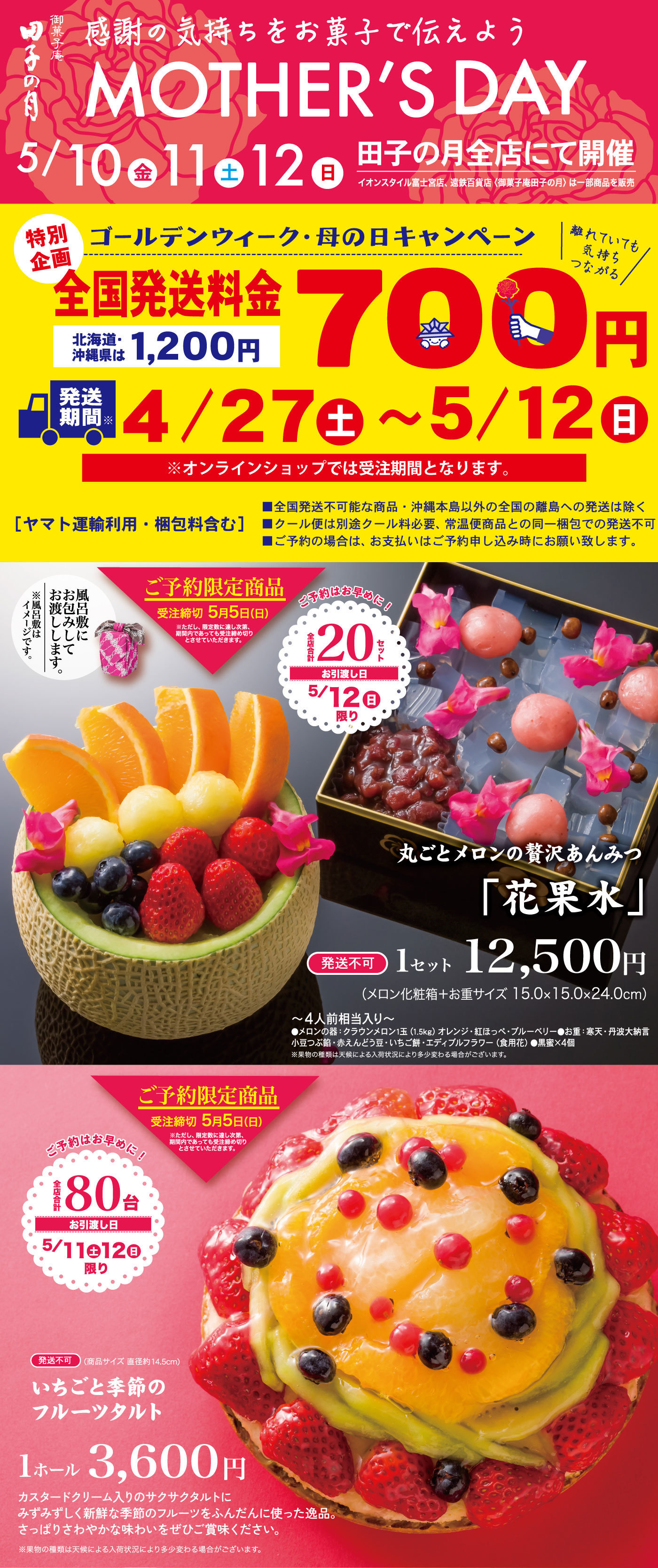 御菓子庵田子の月感謝の気持ちを御菓子で伝えようMOTHER’SDAY5/10金11土12日田子の月全店にて開催イオンスタイル富士宮店、遠鉄百貨店〈御菓子庵田子の月〉は一部商品を販売特別企画ゴールデンウィーク・母の日キャンペーン＼離れていても気持ちつながる／全国発送料金700円北海道・沖縄県は1,200円発送期間※4/27土～5/12日※オンラインショップでは受注期間となります。[ヤマト運輸利用・梱包料含む]■全国発送不可能な商品・沖縄本島以外の全国の離島への発送は除く■クール便は別途クール料必要、常温便商品との同一梱包での発送不可■ご予約の場合は、お支払いはご予約申し込み時にお願い致します。ご予約限定商品受注締切5月5日(日)※ただし、限定数に達し次第、期間内であっても受注締め切りとさせていただきます。風呂敷にお包みしてお渡しします。※風呂敷はイメージです。ご予約はお早めに！全店合計20セットお引渡し日5/12日限り丸ごとメロンの贅沢あんみつ「花果水」発送不可1セット12,500円(メロン化粧箱＋お重サイズ15.0×15.0×24.0cm)～4人前相当入り～●メロンの器：クラウンメロン1玉(1.5kg)オレンジ・紅ほっぺ・ブルーベリー●お重：寒天・丹波大納言小豆つぶ餡・赤えんどう豆・いちご餅・エディブルフラワー(食用花)●黒蜜×4個※果物の種類は天候による入荷状況により多少変わる場合がございます。ご予約限定商品受注締切5月5日(日) ※ただし、限定数に達し次第、期間内であっても受注締め切りとさせていただきます。ご予約はお早めに！全店合計80台お引渡し日5/11土12日限り発送不可(商品サイズ直径14.5cm)いちごと季節のフルーツタルト1ホール3,600円カスタードクリーム入りのサクサクタルトにみずみずしく新鮮な季節のフルーツをふんだんに使った一品。さっぱりさわやかな味わいをぜひご賞味ください。※果物の種類は天候による入荷状況により多少変わる場合がございます。