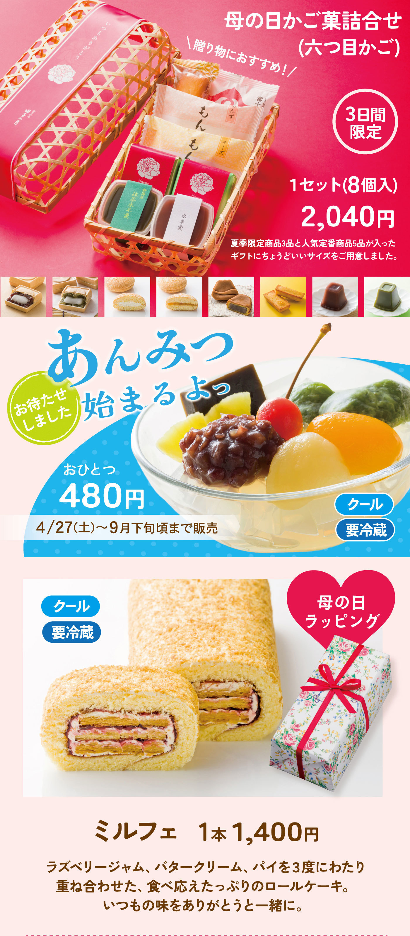 母の日かご菓詰合せ(六つ目かご)＼贈り物におすすめ！／3日間限定1セット(8個入)2,040円夏季限定商品3品と人気定番商品5品が入ったギフトにちょうどいいサイズをご用意しました。あんみつ始まるよっお待たせしましたおひとつ480円4/27(土)～9月下旬頃まで販売クール要冷蔵クール要冷蔵母の日ラッピングミルフェ1本1,400円ラズベリージャム、バタークリーム、パイを３度にわたり重ね合わせた、食べ応えたっぷりのロールケーキ。いつもの味をありがとうと一緒に。