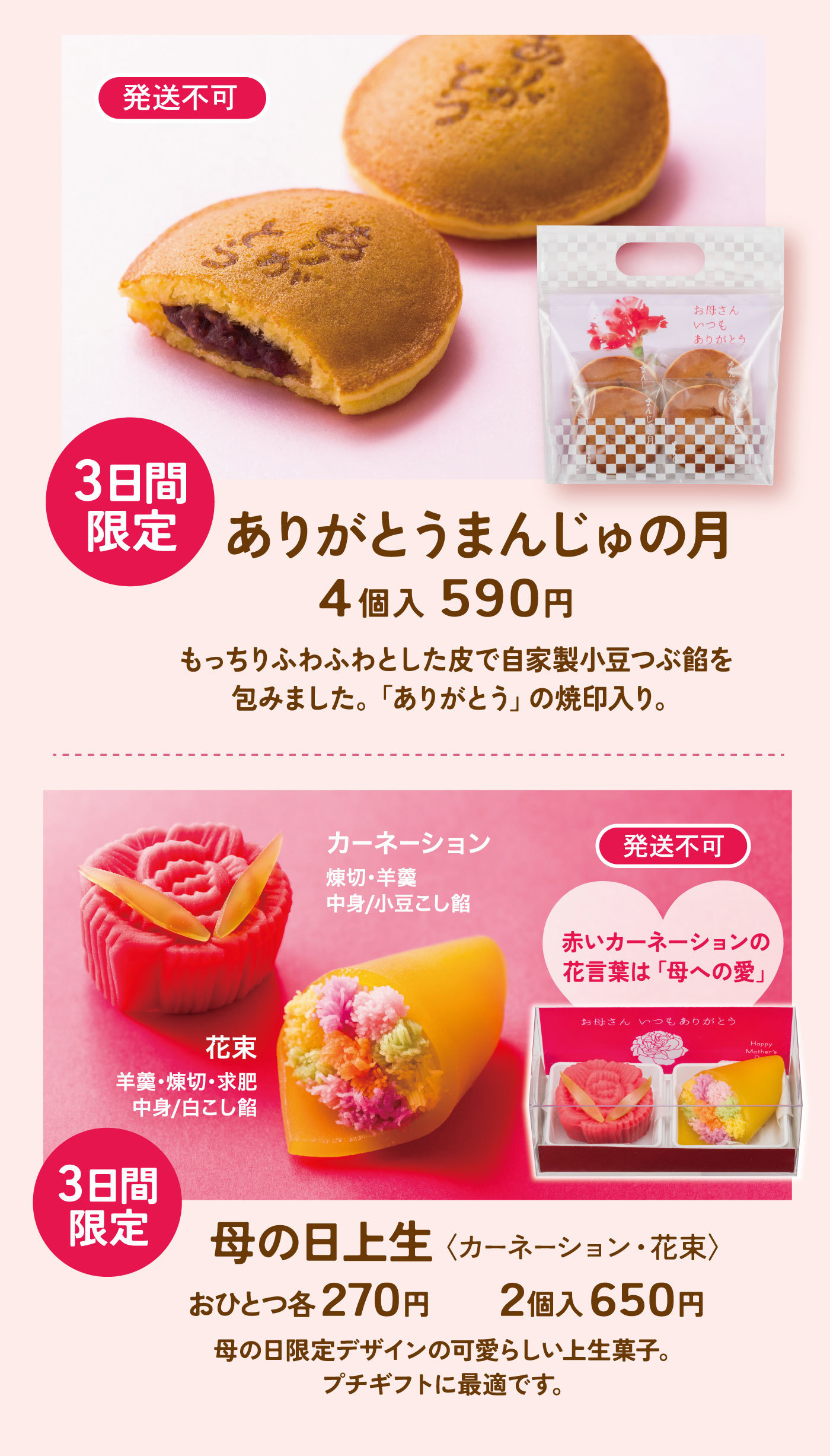 発送不可3日間限定ありがとうまんじゅの月4個入590円もっちりふわふわとした皮で自家製小豆つぶ餡を包みました。「ありがとう」の焼印入り。発送不可カーネーション練切・羊羹中身／小豆こし餡花束羊羹・練切・求肥中身／白こし餡赤いカーネーションに花言葉は「母への愛」3日間限定母の日上生＜カーネーション・花束＞おひとつ各270円2個入650円母の日限定デザインの可愛らしい上生菓子。プチギフトに最適です。