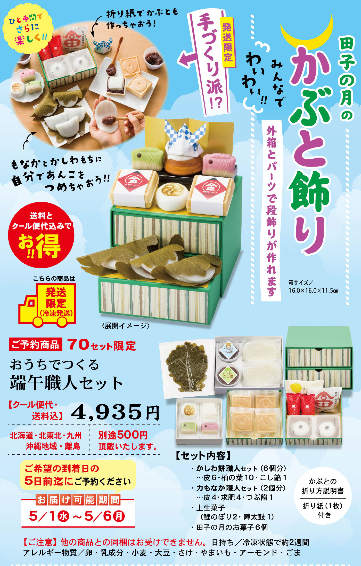 田子の月のかぶと飾りみんなでわいわい‼外箱とパーツで段飾りが作れます箱サイズ/16.0×16.0×11.5cm発送限定手作り派⁉ひと手間でさらに楽しく‼折り紙でかぶとも作っちゃおう！もなかとかしわもちに自分であんこをつめちゃおう‼送料とクール便代込でお得‼こちらの商品は発送限定(冷凍発送)＜展開イメージ＞ご予約商品70セット限定おうちでつくる端午職人セット【クール便代・送料込】4,935円北海道・北東北・九州沖縄地域離島別途500円頂戴いたします。ご希望の到着日の5日前迄にご予約くださいお届け可能期日5/1水5/6月【ご注意】他の商品との同梱はお受けできません。日持ち/冷凍状態で約2週間アレルギー物質/卵・乳成分・小麦・大豆・さけ・やまいも・アーモンド・ごま【セット内容】・かしわ餅職人セット（6個分）…皮6・柏の葉10・こし餡1・力もなか職人セット（2個分）…皮4・求肥4・つぶ餡1・上生菓子(鯉のぼり2・陣太鼓1)・田子の月のお菓子6個かぶとの折り方説明書折り紙(1枚)付き