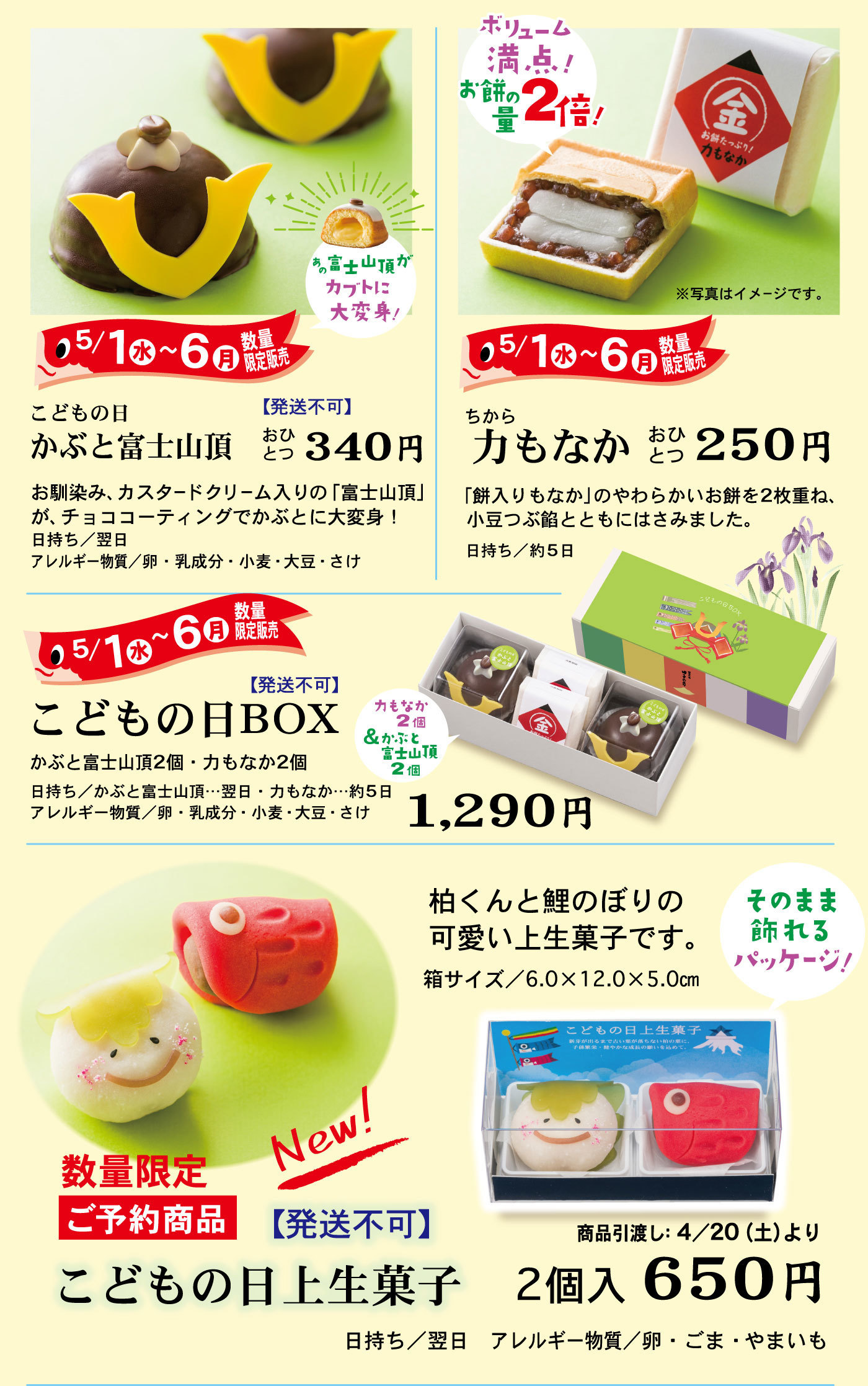 5/1水～6月数量限定販売あの富士山頂がカブトに大変身！こどもの日かぶと富士山頂【発送不可】おひとつ340円お馴染み、カスタードクリーム入りの「富士山頂」がコーティングでかぶとに大変身！日持ち/翌日アレルギー物質/卵・乳成分・小麦・大豆・さけボリューム満点！お餅の量2倍！※写真はイメージです。5/1水～6月数量限定販売ちから力もなかおひとつ250円「餅入りもなか」のやわらかいお餅を2枚重ね、小豆つぶ餡とともにはさみました。日持ち/約5日5/1水～6月数量限定販売こどもの日BOX【発送不可】かぶと富士山頂2個・力もなか2個日持ち/かぶと富士山頂…翌日・力もなか…約5日アレルギー物質/卵・乳成分・小麦・大豆・さけ1,290円力もなか2個＆かぶと富士山頂2個柏くんと鯉のぼりの可愛い上生菓子です。箱サイズ/6.0×12.0×5.0cmそのまま飾れるパッケージ数量限定ご予約商品New!【発送不可】こどもの日上生菓子2個入650円日持ち/翌日アレルギー物質/卵・ごま・やまいも商品引渡し:4/20