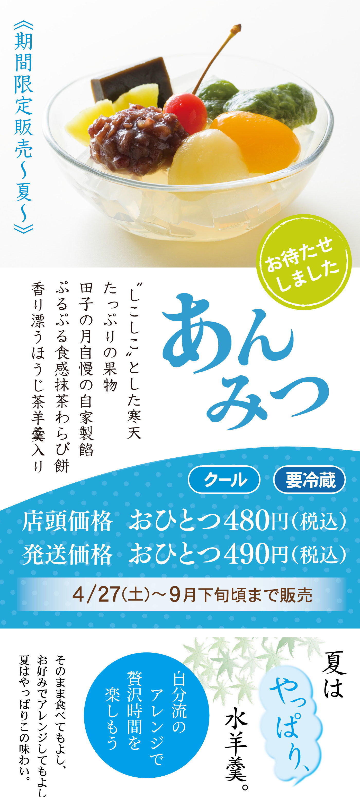 ≪期間限定販売～夏～≫あんみつはじまるよっ“しこしこ”とした寒天たっぷりの果物田子の月自慢の自家製餡ぷるぷる食感抹茶わらび餅香り漂うほうじ茶羊羹入りお待たせしました店頭価格おひとつ480円(税込)発送価格おひとつ490円(税込)4/27㈯～9月下旬頃まで販売クール要冷蔵夏はやっぱり水羊羹。自分流のアレンジで贅沢時間を楽しもうそのまま食べてもよし、お好みでアレンジしてもよし夏はやっぱりこの味わい。
