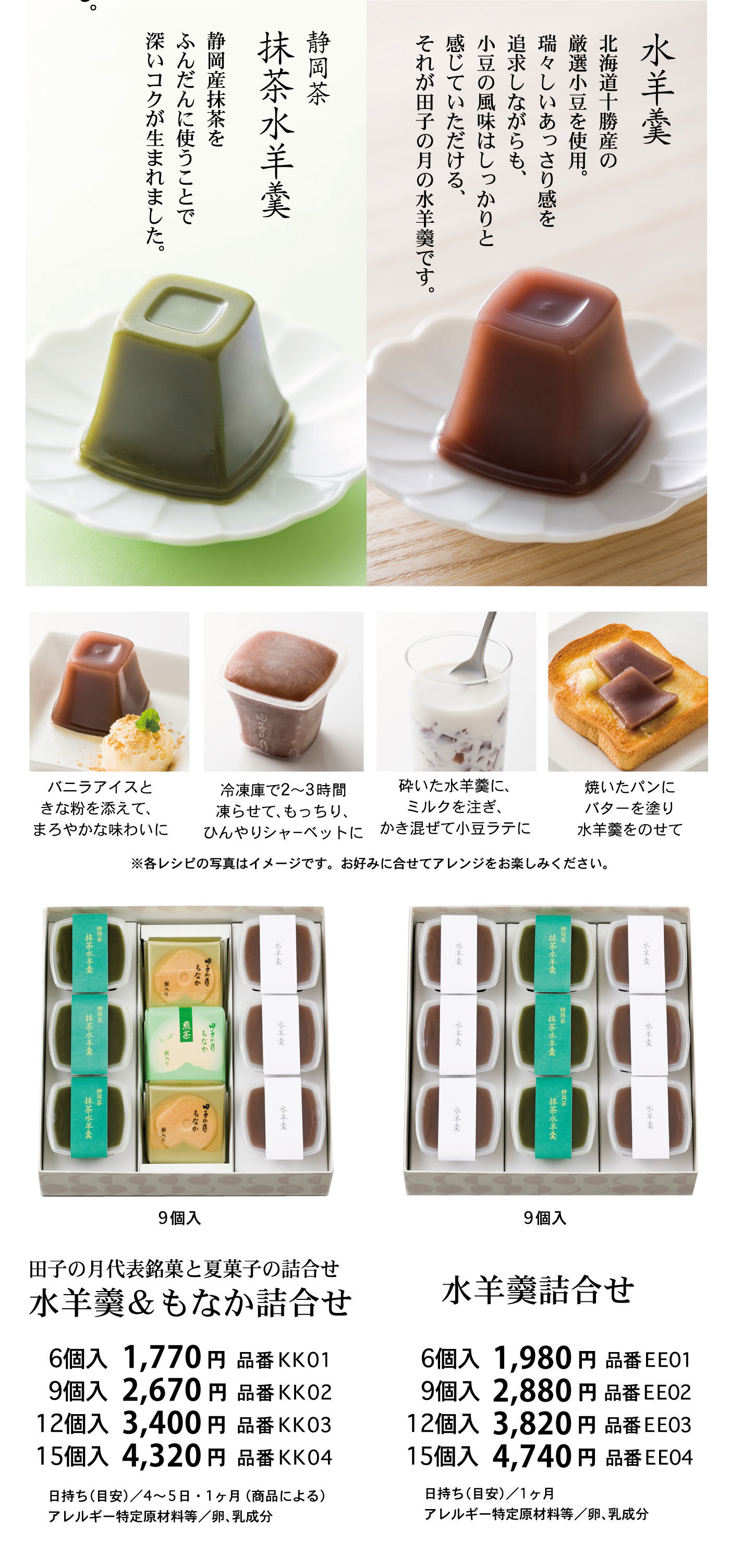 水羊羹北海道十勝産の厳選小豆を使用。瑞々しいあっさり感を追求しながらも、小豆の風味はしっかりと感じていただける、それが田子の月の水羊羹です。静岡茶抹茶水羊羹静岡産抹茶をふんだんに使うことで深いコクが生まれました。バニラアイスときな粉を添えて、まろやかな味わいに冷蔵庫で2～3時間凍らせて、もっちり、ひんやりシャーベットに砕いた水羊羹にミルクを注ぎかき混ぜて小豆ラテに焼いたパンにバターを塗り水羊羹をのせて※各レシピの写真はイメージです。お好みに合わせてアレンジをお楽しみください。9個入田子の月代表銘菓と夏菓子の詰合せ水羊羹＆もなか詰合せ6個入1,770円品番KK019個入2,670円品番KK0212個入3,400円品番KK0315個入4,320円品番KK04日持ち(目安)/4～5・1ヶ月(商品による)アレルギー特定原材料等/卵、乳成分9個入水羊羹詰合せ6個入1,980円品番EE019個入2,880円品番EE0212個入3,820円品番EE0315個入4,740円品番EE04日持ち(目安)/1ヶ月アレルギー特定原材料等/卵、乳成分