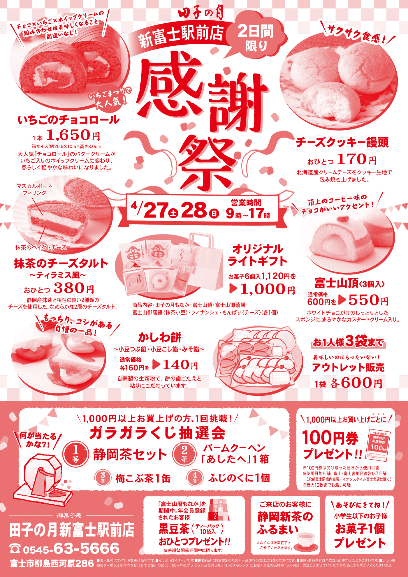 田子の月新富士駅前店2日間限り感謝祭4/27土28日営業時間9時～17時いちごのチョコロール1本1,650円箱サイズ/約20.5×10.5×高さ8.0cm大人気「チョコロール」のバタークリームがいちご入りのホイップクリームに変わり、春らしく軽やかな味わいになりました。＼チョコ×いちご×ホイップクリームの組み合わせは美味しくなることまちがいなし！／いちごまつりで大人気！チーズクッキー饅頭おひとつ170円北海道産クリームチーズをクッキー生地で包み焼き上げました。＼サクサク食感！／抹茶のチーズタルト～ティラミス風～おひとつ380円静岡産抹茶と相性の良い2種類のチーズを使用した、なめらかな2層のチーズタルト。マスカルポーネフィリング抹茶のベイクドチーズオリジナルライトギフトお菓子6個入1,120円を▶1,000円商品内容：田子の月もなか・富士山頂・富士山御蔭餅・富士山御蔭餅〈抹茶小豆〉・フィナンシェ・もんぱり〈チーズ〉(各1個)富士山頂〈3個入〉通常価格600円を▶550円ホワイトチョコがけのしっとりしたスポンジに、まろやかなカスタードクリーム入り。かしわ餅～小豆つぶ餡・小豆こし餡・みそ餡～通常価格各160円を▶140円自家製の生新粉で、餅の歯ごたえと粘りにこだわっています。お1人様3袋まで美味しいのにもったいない！アウトレット販売１袋各600円＼1,000円以上お買い上げの方、1回挑戦！／ガラガラくじ抽選会＼何が当たるかな?!／1等静岡茶セット2等バームクーヘン「あしたへ」1箱3等梅こぶ茶1缶4等ふじのくに1個＼1,000円以上お買い上げごとに・・・／100円券プレゼント!!※100円券は受け取った当日から使用可能※使用可能店舗:富士・富士宮地区直営店7店舗（JR新富士駅構内売店・イオンスタイル富士宮店は除く）※最大10枚までお渡し可能「富士山暦もなか」を期間中※年会員登録されたお客様黒豆茶(ティーバック10袋入)おひとつプレゼント‼※感謝祭開催期間中に限ります。ご来店のお客様に静岡新茶のふるまい※なくなり次第終了とさせていただきます。＼あそびにきてね！／小学生以下のお子様お菓子1個プレゼント御菓子庵田子の月新富士駅前店☏0545-63-5666富士市柳島西河原286■表示価格はすべて消費税込価格です。■イラストはイメージです。■掲載商品は数量限定のため万一品切れの際はご容赦くださいませ。■意匠・商品内容は予告なく変更する場合がございます。■チラシ掲載のクーポンほか金券をお会計でご使用の場合、100円券のプレゼント及びガラガラくじのチャレンジは、1,000円以上の場合とさせていただきます。あしからずご了承くださいませ。