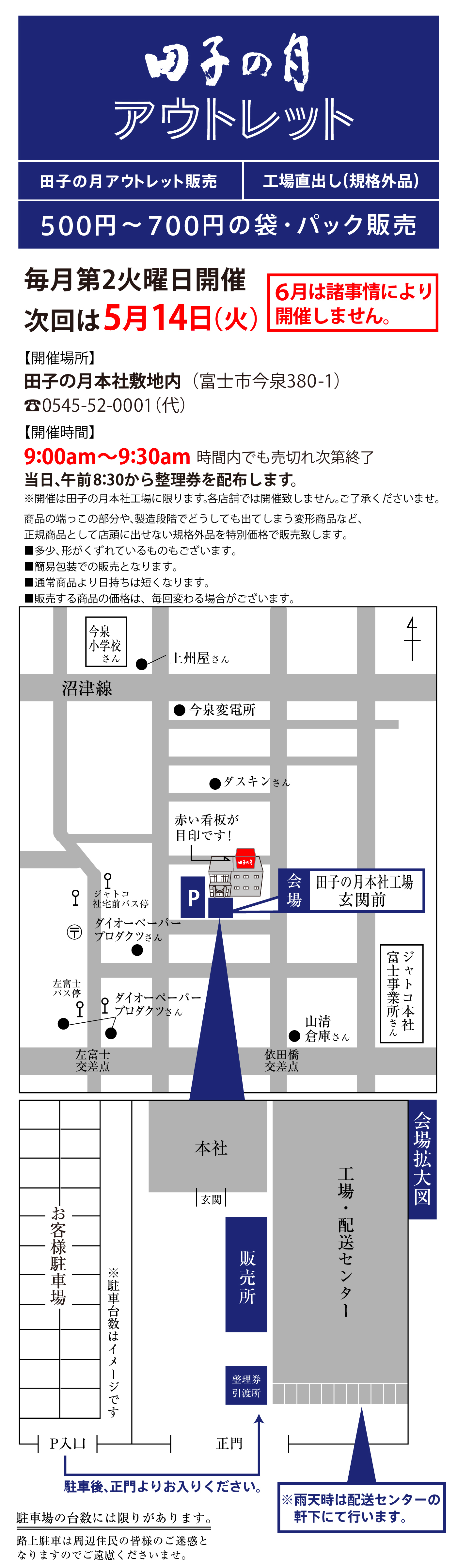 田子の月アウトレット田子の月アウトレット販売工場直出し(規格外品)500円~700円の袋・パック販売毎月第2火曜日開催次回は5月14日(火)6月は諸事情により開催しません。【開催場所】田子の月本社敷地内(富士市今泉380-1)☏0545-52-0001(代)【開催時間】9:00am~9：30am時間内でも売り切れ次第終了当日、午前8:30から整理券を配布します。※開催は田子の月本社工場に限ります。各店舗では開催いたしません。ご了承くださいませ。商品の端っこの部分や、製造段階でどうしても出てしまう変形商品など、正規商品として店頭に出せない規格外品を特別価格で販売いたします。■多少、形がくずれているものもございます。■簡易包装での販売となります。■通常商品より日持ちは短くなります。■販売する商品の価格は、毎回変わる場合がございます。今泉小学校さん●上洲やさん沼津線●今泉変電所●ダスキンさん赤い看板が目印です！↳田子の月ジャトコ社宅前バス停P会場田子の月本社工場玄関前〶左富士バス停●ダイオペーパープロダクツさん●山清倉庫さんジャトコ本社富士事業所さん左富士交差点依田橋交差点本社玄関工場拡大図工場・配送センター販売所お客様駐車場※駐車台数はイメージです整理券引換所P入口正門駐車後、正門よりお入りください。雨天時は配送センターの軒下にて行います。駐車場の台数には限りがあります。路上駐車は周辺住民の皆様のご迷惑となりますのでご遠慮くださいませ。