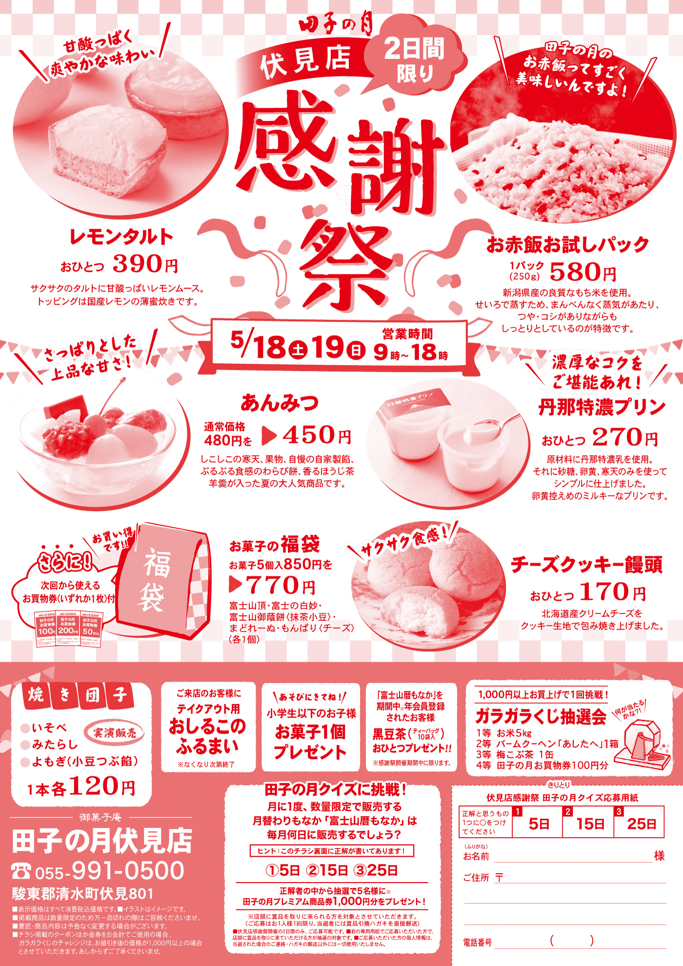 田子の月伏見店2日間限り感謝祭5/18土19日営業時間9時～18時＼甘酸っぱく爽やかな味わい／レモンタルトおひとつ390円サクサクのタルトに甘酸っぱいレモンムース。トッピングは国産レモンの薄蜜炊きです。＼田子の月のお赤飯ってすごく美味しいんですよ！／お赤飯お試しパック1パック(250g)580円新潟県産の良質なもち米を使用。せいろで蒸すため、まんべんなく蒸気があたり、つや・コシがありながらもしっとりとしているのが特徴です。＼さっぱりとした上品な甘さ！／あんみつ通常価格480円を▶450円しこしこの寒天、果物、自慢の自家製餡、ぷるぷる食感のわらび餅、香ほうじ茶羊羹が入った夏の大人気商品です。＼濃厚なコクをご堪能あれ！／丹那特濃プリンおひとつ270円原材料に丹那特濃乳を使用。それに砂糖、卵黄、寒天のみを使ってシンプルに仕上げました。卵黄控えめのミルキーなプリンです。さらに！・・・次回から使えるお買物券(いずれか1枚)付＼お買い得です‼／お菓子の福袋お菓子5個入850円を▶770円富士山頂・富士の白妙・富士山御蔭餅<抹茶小豆>・まどれーぬ・もんぱり<チーズ>(各1個)＼サクサク食感！／チーズクッキー饅頭おひとつ170円北海道産クリームチーズをクッキー生地で包み焼き上げました。焼き団子●いそべ●みたらし●よもぎ(小豆つぶ餡)実演販売1本各120円ご来店のお客様にテイクアウト用おしるこのふるまい※なくなり次第終了＼あそびにきてね！／小学生以下のお子様お菓子1個プレゼント「富士山暦もなか」を期間中※年会員登録されたお客様黒豆茶(ティーバック10袋入)おひとつプレゼント‼※感謝祭開催期間中に限ります。1,000円以上お買い上げの方、1回挑戦！ガラガラくじ抽選会＼何が当たるかな?!／1等お米5kg2等バームクーヘン「あしたへ」1箱3等梅こぶ茶1缶4等田子の月お買物券100円分田子の月クイズに挑戦！月に1度、数量限定で販売する月替りもなか「富士山暦もなか」は毎月何日に販売するでしょう？ヒント：このチラシの裏面に正解が書いてあります！①5日②15日③25日正解者の中から抽選で5名様に※田子の月プレミアム商品券1,000円分をプレゼント！※店頭に商品を取りに来られる方を対象とさせていただきます。(ご応募はお1人様1回限り。当選者には賞品引換ハガキを直接郵送)■伏見店感謝祭開催の2日間のみ、ご応募可能です。■右の専用用紙でご応募いただいた方で、店頭に賞品を取りに来ていただける方が抽選の対象です。■ご応募いただいた方の個人情報は、当選されたばあいのご連絡・ハガキの郵送以外には一切使用いたしません。きりとり伏見店感謝祭田子の月クイズ応募用紙正解と思うもの1つに〇をつけてください1⃣5日2⃣15日3⃣25日(ふりがな)お名前様ご住所〒電話番号()御菓子庵田子の月伏見店☏055-991-0500駿東郡清水町伏見801■表示価格はすべて消費税込価格です。■イラストはイメージです。■掲載商品は数量限定のため万一品切れの際はご容赦くださいませ。■意匠・商品内容は予告なく変更する場合がございます。■チラシ掲載のクーポンほか金券をお会計でご使用の場合、ガラガラくじのチャレンジは、お値引後の価格が1,000円以上の場合とさせていただきます。あしからずご了承くださいませ。