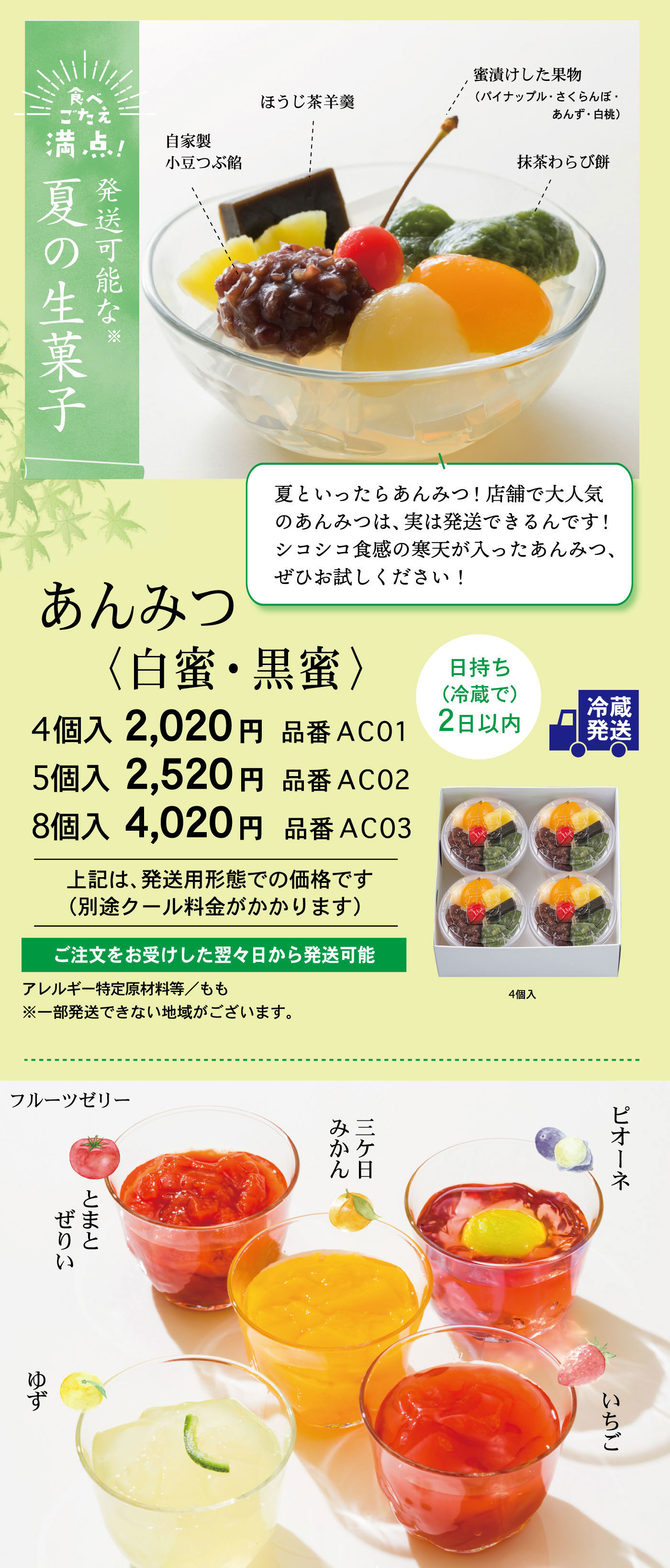 食べごたえ満点！発送可能な※夏の生菓子あんみつ〈白蜜・黒蜜〉夏といったらあんみつ！店舗で大人気のあんみつは、実は発送できるんです！シコシコ食感の寒天が入ったあんみつ、ぜひお試しください！自家製小豆つぶ餡ほうじ茶羊羹蜜漬けした果物(パイナップル・さくらんぼ・あんず・白桃)抹茶わらび餅冷蔵発送日持ち(冷蔵で)2日以内4個入2,020円品番AC015個入2,520円品番AC028個入4,020円品番AC03上記は、発送用形態での価格です(別途クール料金がかかります)ご注文をお受けした翌々日から発送可能アレルギー特定原材料等/もも※一部発送できない地域がございます。4個入フルーツゼリー三ケ日みかんピオーネとまとぜりいいちごゆず