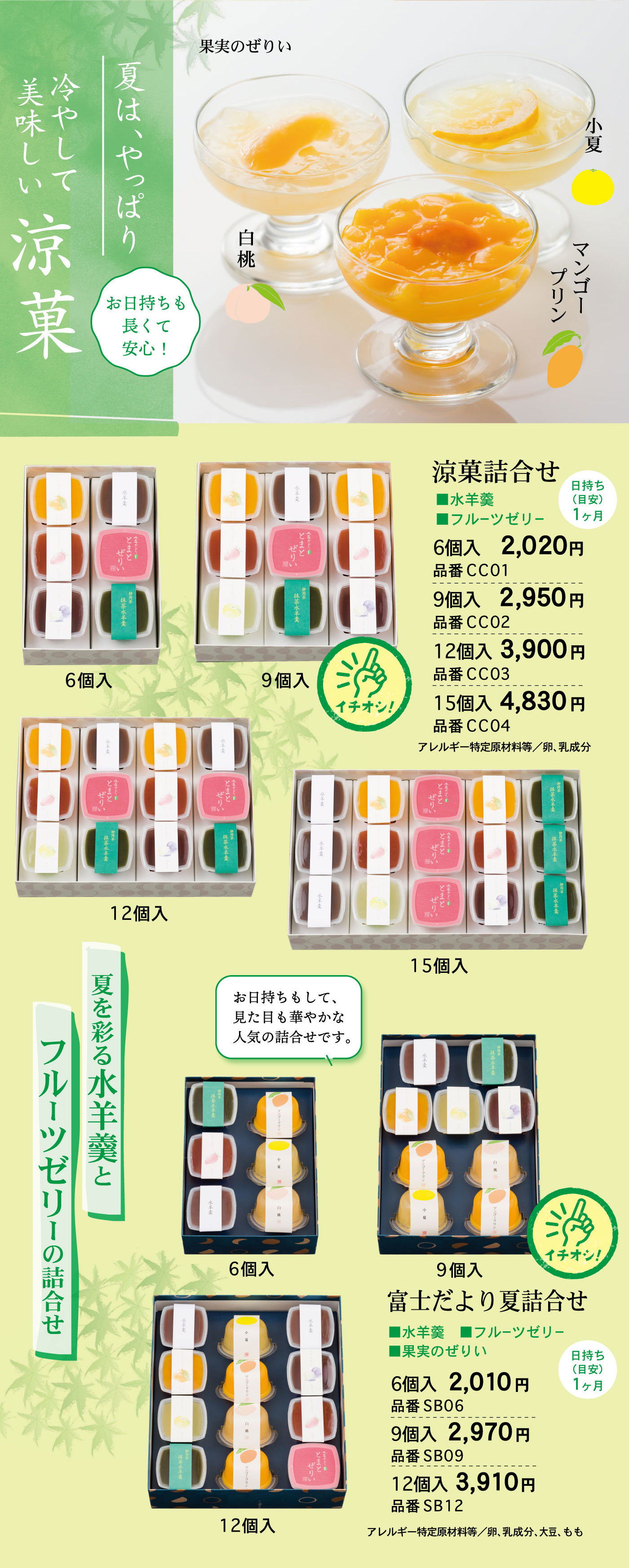 夏は、やっぱり冷やして美味しい涼菓お日持ちも長くて安心！果実のぜりい白桃小夏マンゴープリン夏を彩る水羊羹とフルーツゼリーの詰合せ涼菓詰合せ■水羊羹■フルーツゼリー日持ち(目安)1ヶ月6個入2,020円品番CC019個入2,950円品番CC0212個入3,900円品番CC0315個入4,830円品番CC04アレルギー特定原材料等/卵、乳成分6個入9個入イチオシ！12個入15個入富士だより夏詰合せ■水羊羹■フルーツゼリー■果実のぜりい日持ち(目安)1ヶ月お日持ちもして、見た目も華やかな人気の詰合せです。6個入2,010円品番SB069個入2,970円品番SB0912個入3,910円品番SB12アレルギー特定原材料等/卵、乳成分、大豆、もも6個入9個入イチオシ！12個入