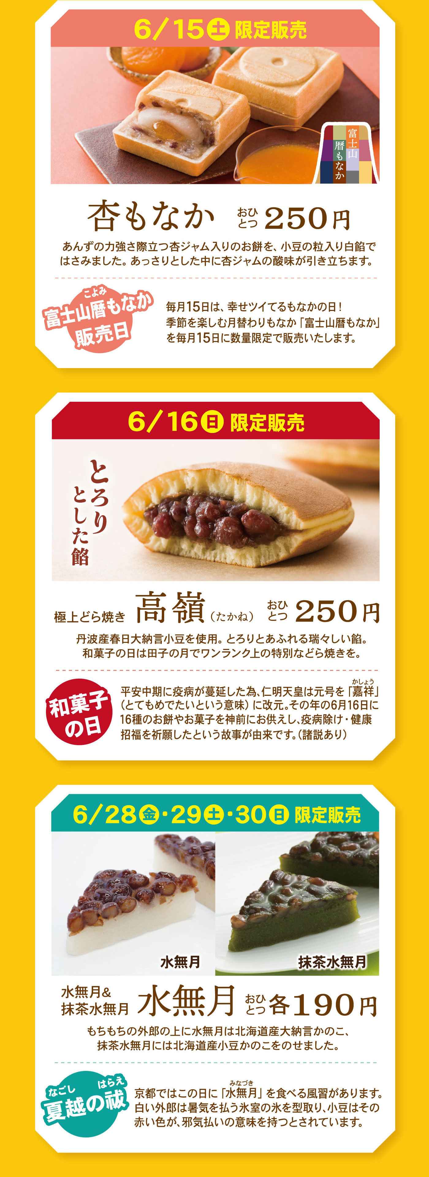 6/15土販売限定富士山暦もなか杏もなかおひとつ250円あんずの力強さ際立つ杏ジャム入りのお餅を、小豆の粒入り白餡ではさみました。あっさりとした中に杏ジャムの酸味が引き立ちます。富士山暦もなか販売日毎月15日は、幸せツイてるもなかの日！季節を楽しむ月替りもなか「富士山暦もなか」を毎月15日に数量限定で販売いたします。6/16日限定販売とろりとした餡極上どら焼き高嶺(たかね)おひとつ250円丹波産春日大納言小豆を使用。とろりとあふれる瑞々しい餡。和菓子の日は田子の月でワンランク上の特別などら焼きを。和菓子の日平安中期に疫病が蔓延した為、仁明天皇は元号を「嘉祥」（とてもめでたいという意味）に改元。その年の6月16日に16種のお餅やお菓子を神前にお供えし、疫病除け・健康招福を祈願したという故事が由来です。(諸説あり)6/28金・29土・30日限定販売水無月抹茶水無月水無月＆抹茶水無月水無月おひとつ各190円もちもちのういろうの上に水無月は北海道産大納言かのこ、抹茶水無月には筆界動産小豆かのこをのせました。なごしのはらえ夏越の祓京都ではこの日に「みなづき水無月」を食べる風習があります。白い外郎は暑気を払う氷室の氷をかたどり小豆はその赤い色が、邪気払いの意味を持つとされています。