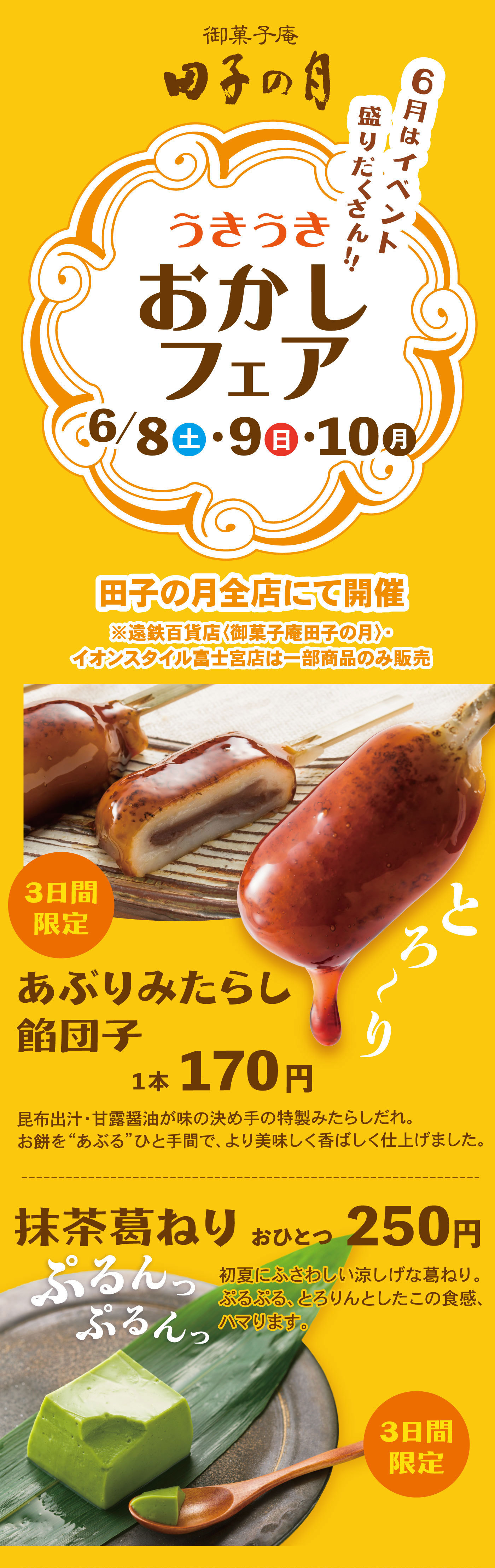 御菓子庵田子の月6月はイベント盛りだくさん‼うきうきおかしフェア6/8土・9日・10月田子の月全店にて開催※遠鉄百貨店〈御菓子庵田子の月〉・イオンスタイル富士宮店は一部商品のみ販売3日間限定あぶりみたらし餡団子1本170円とろ～り昆布出汁・甘露醤油が味の決め手の特製みたらしだれ。お餅を“あぶる”ひと手間で、より美味しく香ばしく仕上げました。抹茶葛ねりおひとつ250円初夏にふさわしい涼しげな葛ねり。ぷるぷる、とろりんとしたこの食感、ハマります。ぷるんっぷるんっ3日間限定