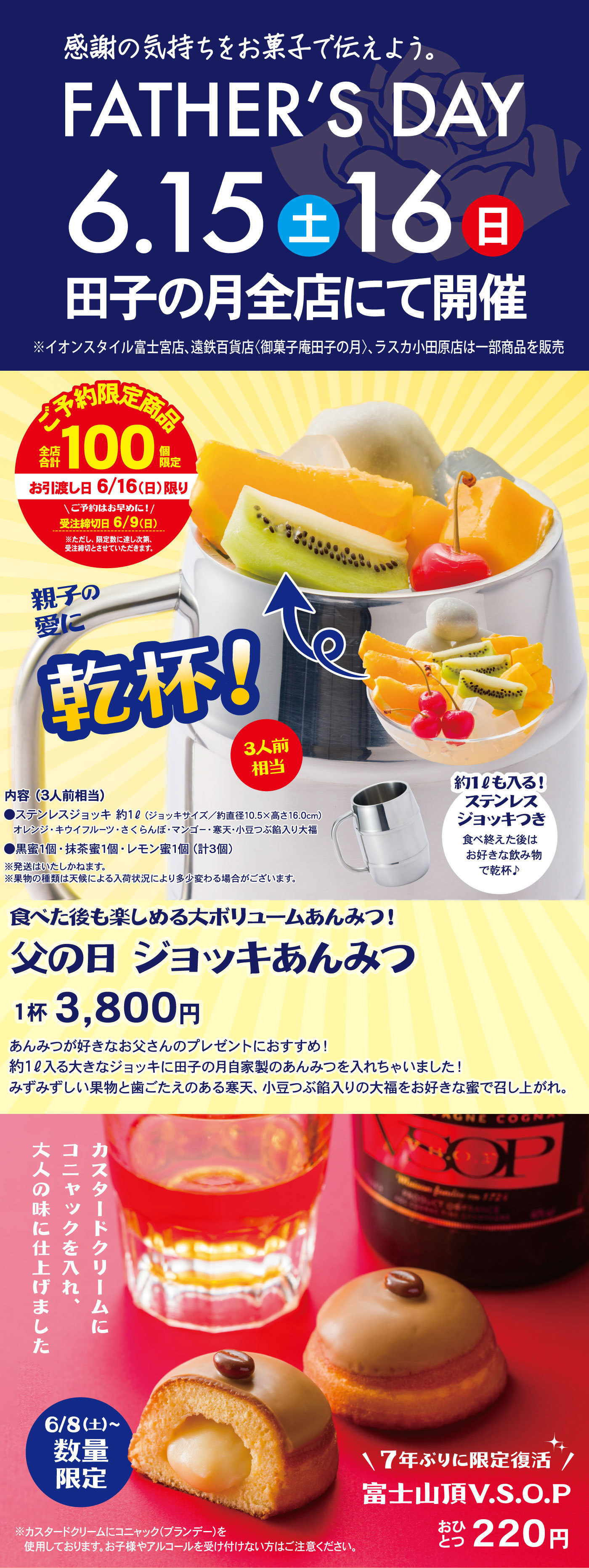 感謝の気持ちをお菓子で伝えよう。FATHER’SDAY6.15土16日田子の月全店にて開催※イオンスタイル富士宮店、遠鉄百貨店〈御菓子庵田子の月〉、ラスカ小田原店は一部商品を販売ご予約限定商品全店合計100個限定お渡し日6/16（日）限り＼ご予約はお早めに！／受注締切日6/9(日)※ただし、限定数に達し次第、受注締切とさせていただきます。親子の愛に乾杯！3人前相当内容(3人前相当)●ステンレスジョッキ約1ℓ(ジョッキサイズ)/約直径10.5×16.0cm)オレンジ・キウイフルール・さくらんぼ・マンゴー・寒天・小豆つぶ餡入り大福●黒蜜1個・抹茶蜜1個・レモン蜜1個(計3個)※発送はいたしかねます。※果物の種類は天候による入荷状況により多少変わる場合がございます。約1ℓも入る！ステンレスジョッキ付き食べ終えた後はお好きな飲み物で乾杯♪食べた後も楽しめる大ボリュームあんみつ！父の日ジョッキあんみつ1杯3,800円あんみつが好きなお父さんのプレゼントにおすすめ！約1ℓ入る大きなジョッキに田子の月自家製あんみつを入れちゃいました！みずみずしい果物と歯ごたえのある寒天、小豆つぶ餡入りの大福をお好きな三つで召し上がれ。カスタードクリームにコニャックを入れ、大人の味に仕上げました6/8(土)～数量限定＼7年ぶりに限定復活／富士山頂V.S.O.Pおひとつ220円※カスタードクリームにコニャック(ブランデー)を使用しております。お子様やアルコールを受付けない方はご注意ください。