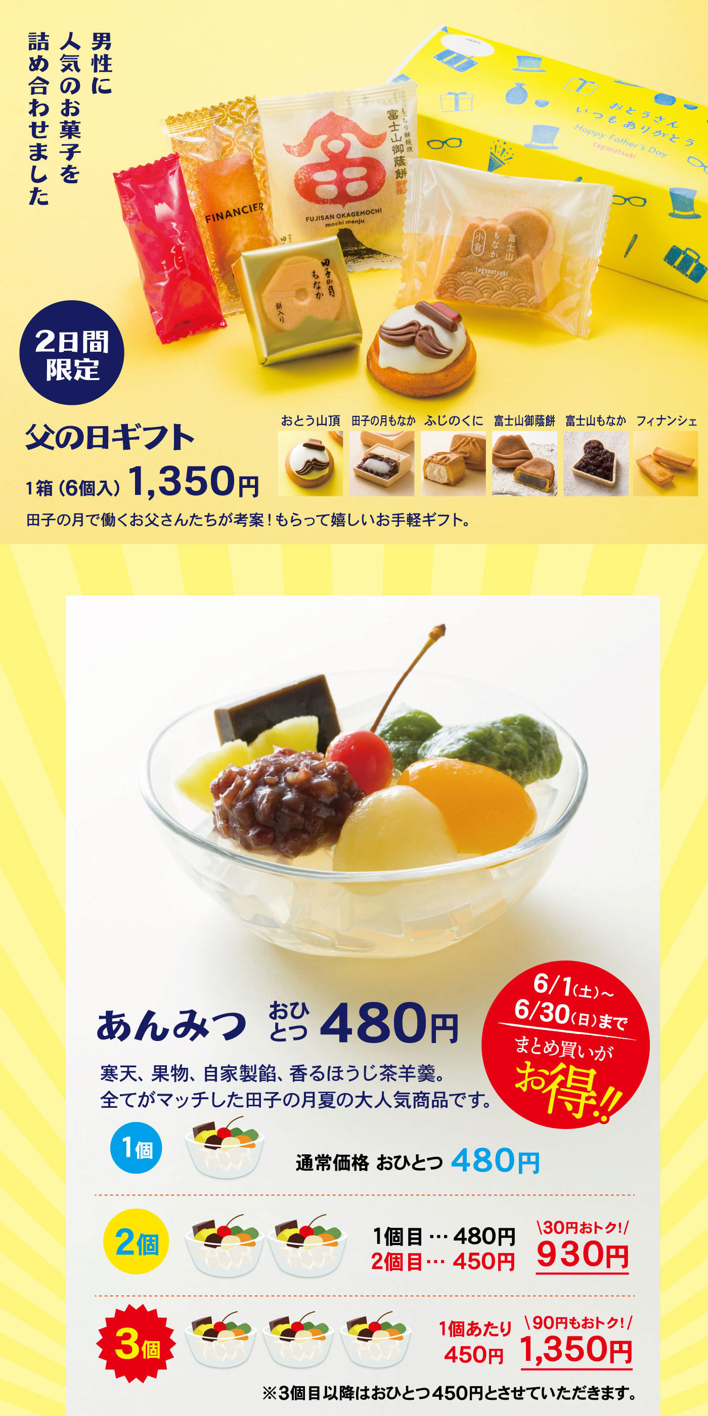 男性に人気のお菓子を詰合せました2日間限定父の日ギフト1箱(6個入)1,350円田子の月で働くお父さんたちが考案！もらって嬉しいお手軽ギフト。おとう山頂田子の月もなかふじのくに富士山御蔭餅富士山もなかフィナンシェあんみつおひとつ480円6/1(土)～6/30(日)までまとめ買いがお得‼寒天、果物、自家製餡、香るほうじ茶羊羹。全てがマッチした田子の月夏の大人気商品です。1個通常価格おひとつ480円2個1個目…480円2個目…450円＼30円おトク！／930円3個1個当たり450円＼90円もおトク！／1,350円※3個目以降はおひとつ450円とさせていただきます。