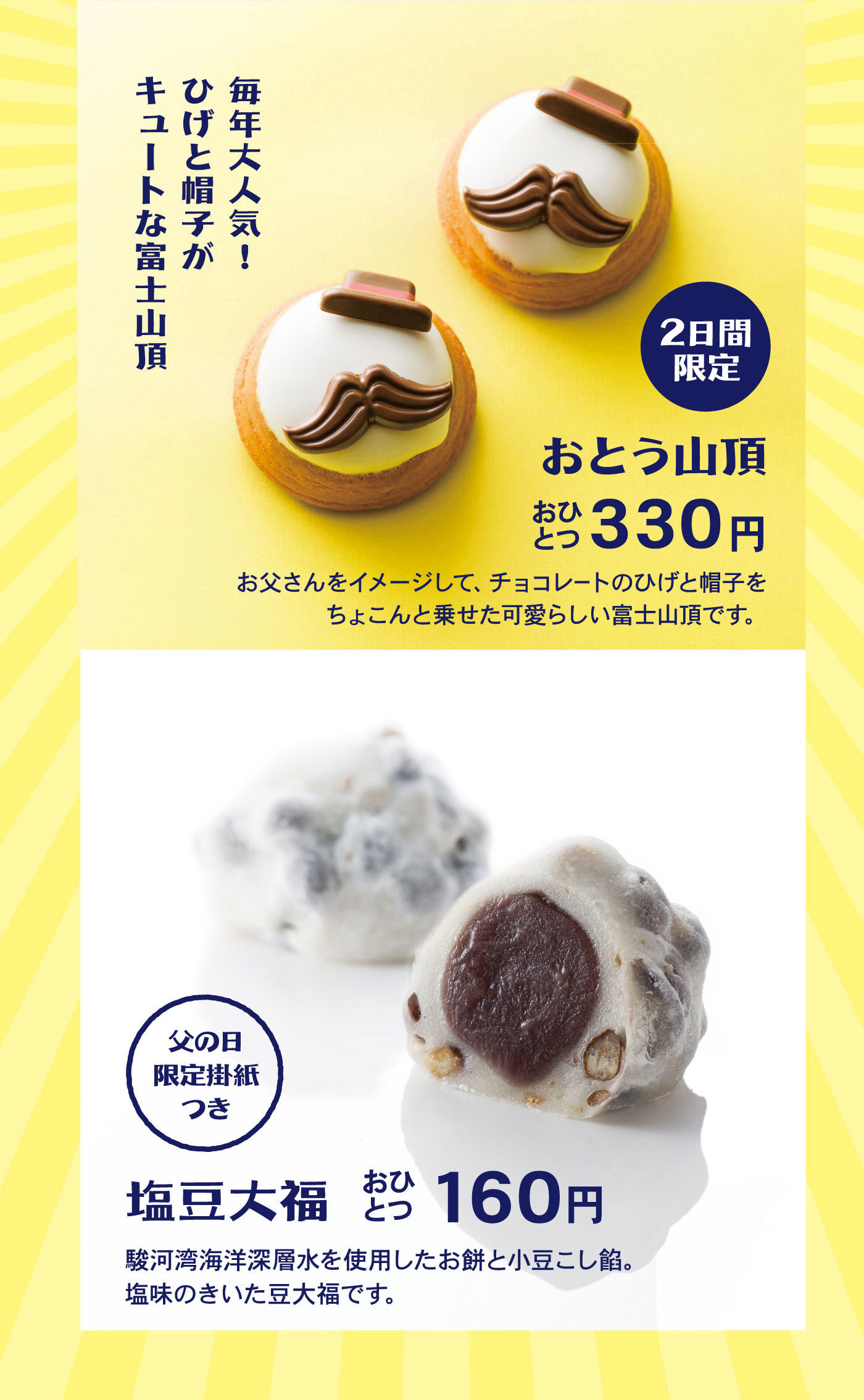 毎年大人気！ひげと帽子がキュートな富士山頂2日間限定お父山頂おひとつ330円お父さんをイメージして、チョコレートのひげと帽子をちょこんと乗せた可愛らしい富士山頂です。父の日限定掛紙つき塩豆大福おひとつ160円駿河湾海洋深層水を使用したお餅と小豆こし餡。塩味のきいた豆大福です。