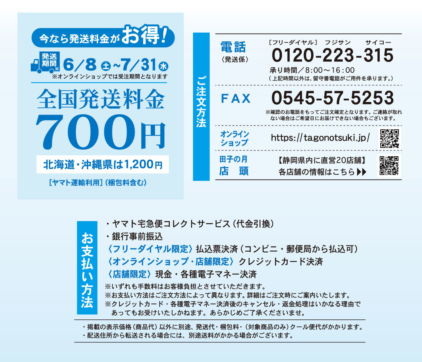 今なら発送料金がお得！発送期間※6/8土7/31水※オンラインショップでは受注期間となります全国発送料金700円ご注文方法電話〈発送係〉［フリーダイヤル］フジサンサイコー0120-223-315承り時間/8：00～16：00（上記時間以外は、留守番電話がご用件を承ります）FAX0545-57-5253※確認の電話をもってご注文確定となります。ご連絡が取れない場合はご希望にお届け出来ない場合もございます。オンラインショップhttps://tagonotsuki.jp/田子の月店頭【静岡県内に直営20店舗】各店舗の情報はこちら▶▶お支払方法・ヤマト宅急便コレクトサービス(代金引換)・銀行事前振込み<フリーダイヤル限定>払込票決済(コンビニ・郵便局から払込可)<オンラインショップ・店舗限定>クレジットカード決済<店舗限定>現金・各種電子マネー決済※いずれも手数料はお客様負担とさせていただきます。※お支払方法はご注文方法によって異なります。詳細は注文時にご案内いたします。※クレジットカード・各種電子マネー決済後のキャンセル・返金処理はいかなる理由であってもお受けいたしかねます。あらかじめご了承くださいませ。・掲載の表示価格(商品代)以外に別途、発送代・梱包料・(対象商品のみ)クール便代がかかります。・配送住所から転送される場合には、別途送料がかかる場合がございます。