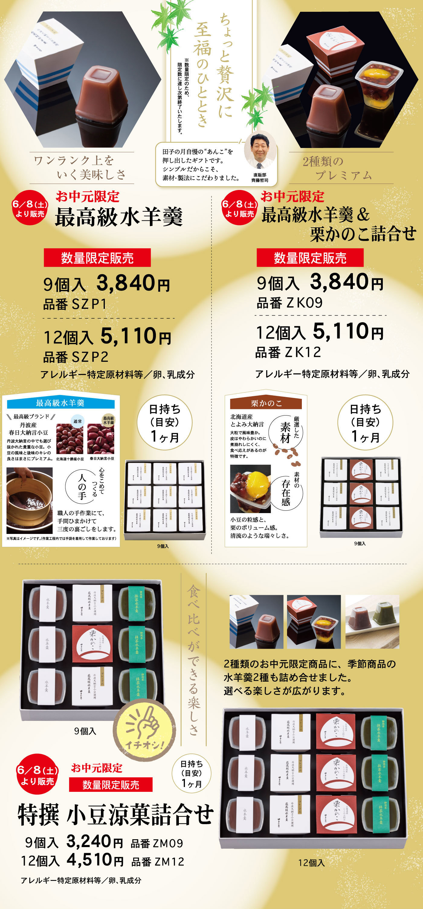 ちょっと贅沢に至福のひととき※数量限定のため、限定数に達し次第終了いたします。田子の月自慢の“あんこ”を押し出したギフトです。シンプルだからこそ、素材・製法にこだわりました。直販部齊藤哲司ワンランク上をいく美味しさ6/8(土)より販売お中元限定最高級水羊羹数量限定販売9個入円品番12個入円品番アレルギー特定原材料等/卵、乳成分日持ち(目安)1ヶ月9個入最高級水羊羹＼＼最高級ブランド／／丹波産春日大納言小豆丹波大納言の中でも選び抜かれた貴重な小豆。小豆の風味と後味のキレの良さはまさにプレミアム。通常北海道十勝産小豆最高級水羊羹春日大納言小豆心をこめてつくる人の手職人の手作業にて、手間ひまかけて三度の裏ごしをします。※写真はイメージです。(作業工程内では手袋を着用して作業しております)2種類のプレミアム6/8(土)より販売お中元限定最高級水羊羹＆栗かのこ詰合せ数量限定販売9個入3,840円品番ZK0912個入5,110円品番ZK12アレルギー特定原材料等/卵、乳成分日持ち(目安)1ヶ月9個入栗かのこ北海道産とよみ大納言大粒で風味豊か。皮はやわらかいのに煮崩れしにくく、食べ応えあるのが特徴です。厳選した素材小豆の粒感と、栗のボリューム感。清流のような瑞々しさ。素材の存在感食べ比べができる楽しさ6/8(土)より販売お中元限定数量限定販売特選小豆涼菓詰合せ日持ち(目安)1ヶ月9個入☞イチオシ！12個入9個入3,240円品番ZM0912個入4,510円品番ZM12アレルギー特定原材料等/卵、乳成分