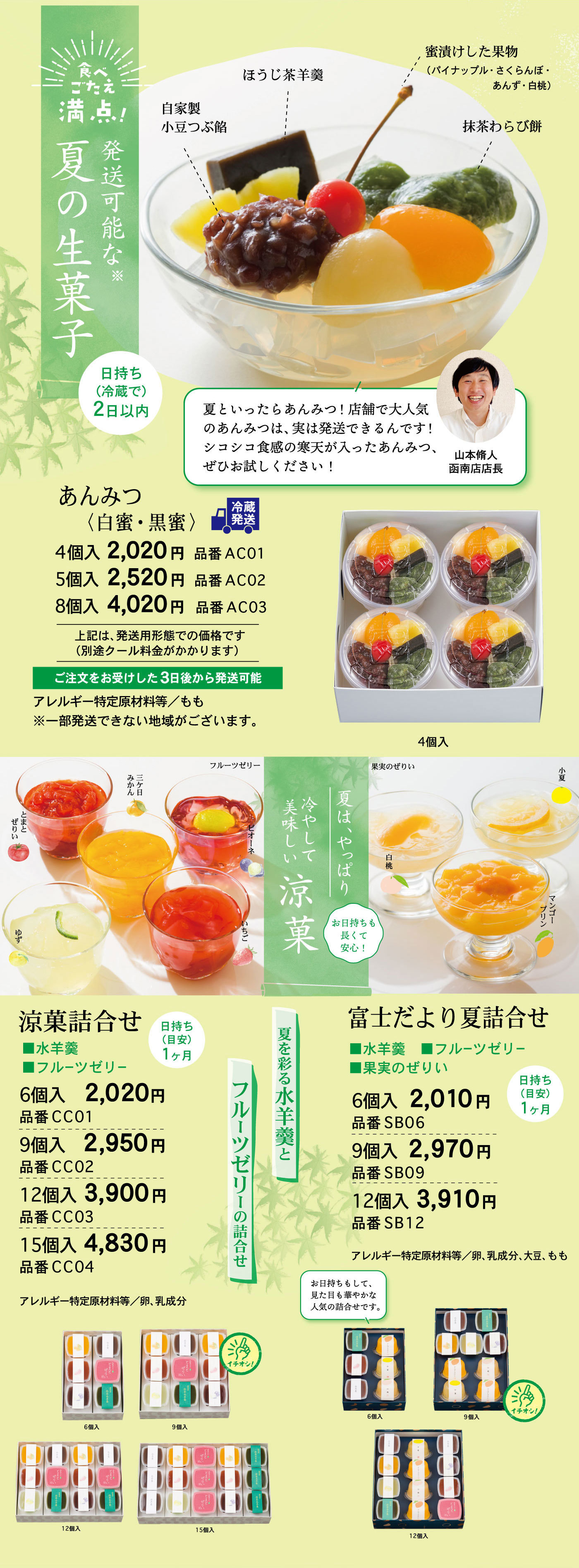 食べごたえ満点！発送可能な※夏の生菓子日持ち(冷蔵で)2日以内自家製小豆つぶ餡ほうじ茶羊羹蜜漬けした果物(パイナップル・さくらんぼ・あんず・白桃)抹茶わらび餅夏といったらあんみつ！店舗で大人気のあんみつは、実は発送できるんです！シコシコ食感の寒天が入ったあんみつ、ぜひお試しください！山本脩人函南店店長あんみつ〈白蜜・黒蜜〉冷蔵発送4個入2,020円品番AC015個入2,520円品番AC028個入4,020円品番AC03上記は、発送用形態での価格です(別途クール料金がかかります)注文をお受けした3日後から発送可能アレルギー特定原材料等/もも※一部発送できない地域がございます。4個入夏は、やっぱり冷やして美味しい涼菓お日持ちも長くて安心！夏を彩る水羊羹とフルーツゼリーの詰合せフルーツゼリー三ケ日みかんピオーネとまとぜりいいちごゆず果実のぜりい白桃小夏マンゴープリン涼菓詰合せ■水羊羹■フルーツゼリー日持ち(目安)1ヶ月6個入2,020円品番CC019個入2,950円品番CC0512個入3,900円品番CC0315個入4,830円品番CC04アレルギー特定原材料等/卵、乳成分6個入9個入☞イチオシ！12個入15個入富士だより夏詰合せ■水羊羹■フルーツゼリー■果実のぜりい日持ち(目安)1ヶ月6個入2,010円品番SB069個入2,970円品番SB0912個入3,910円品番SB12アレルギー特定原材料等/卵、乳成分、大豆、ももお日持ちもして、見た目も華やかな人気の詰合せです。6個入9個入☞イチオシ！12個入