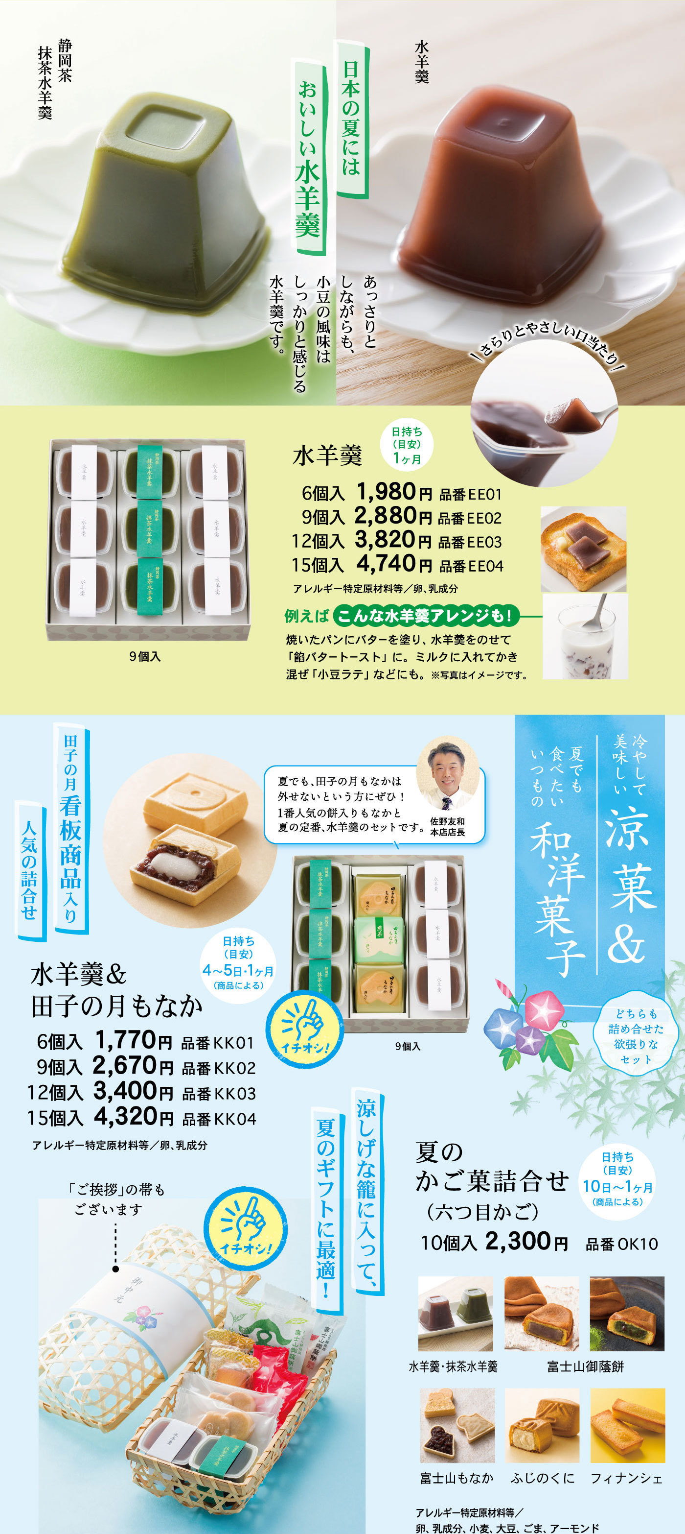 日本の夏にはおいしい水羊羹あっさりとしながらも、小豆の風味はしっかりと感じる水羊羹です。水羊羹静岡茶抹茶水羊羹＼さらりとやさしい口当たり／水羊羹日持ち(目安)1ヶ月6個入1,980円品番EE019個入2,880円品番EE0212個入3,820円品番EE0315個入4,740円品番EE04アレルギー特定原材料等/卵、乳成分9個入例えばこんな水羊羹アレンジも！焼いたパンにバターを塗り、水羊羹をのせて「餡バタートースト」に。ミルクに入れてかき混ぜ「小豆ラテ」などにも。※写真はイメージです。冷やして美味しい涼菓＆夏でも食べたいいつもの和洋菓子どちらも詰め合わせた欲張りなセット水羊羹＆田子の月もなか日持ち(目安)4～5日・1ヶ月(商品による)田子の月看板商品入り人気の詰合せ夏でも、田子の月もなかは外せないという方にぜひ！1番人気の餅入りもなかと夏の定番、水羊羹のセットです。佐野友和本店店長6個入1,770円品番KK019個入2,670円品番KK0212個入3,400円品番KK0315個入4,320円品番KK04アレルギー特定原材料等/卵、乳成分☞イチオシ！9個入夏のかご菓詰合せ(六つ目かご)日持ち(目安)10日～1ヶ月(商品による)10個入2,300円品番OK10涼しげな籠に入って、夏のギフトに最適！☞イチオシ！「ご挨拶」の帯もございます水羊羹・抹茶水羊羹富士山御蔭餅富士山もなかふじのくにフィナンシェアレルギー特定原材料等/卵、乳成分、小麦、大豆、ごま、アーモンド